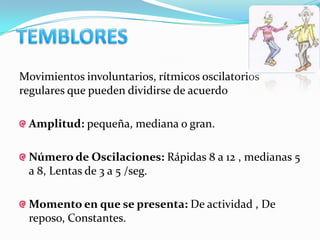 Movimientos involuntarios, rítmicos oscilatorios
regulares que pueden dividirse de acuerdo

 Amplitud: pequeña, mediana o gran.

 Número de Oscilaciones: Rápidas 8 a 12 , medianas 5
 a 8, Lentas de 3 a 5 /seg.

 Momento en que se presenta: De actividad , De
 reposo, Constantes.
 
