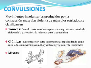 Movimientos involuntarios producidos por la
contracción muscular violenta de músculos estriados, se
clasifican en
  Tónicas: Cuando la contracción es permanente y ocasiona estado de
  rigidez de la parte afectada mientras dura la convulsión


  Clónicas: La contracción sufre intermitencias rápidas dando como
  resultado un movimiento amplio y violento generalmente localizados


  Mixtas
 