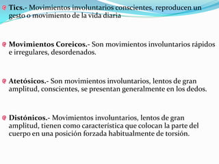 Tics.- Movimientos involuntarios conscientes, reproducen un
gesto o movimiento de la vida diaria


Movimientos Coreicos.- Son movimientos involuntarios rápidos
e irregulares, desordenados.


Atetósicos.- Son movimientos involuntarios, lentos de gran
amplitud, conscientes, se presentan generalmente en los dedos.


Distónicos.- Movimientos involuntarios, lentos de gran
amplitud, tienen como característica que colocan la parte del
cuerpo en una posición forzada habitualmente de torsión.
 