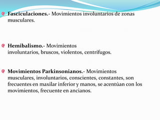 Fasciculaciones.- Movimientos involuntarios de zonas
musculares.



Hemibalismo.- Movimientos
involuntarios, bruscos, violentos, centrífugos.


Movimientos Parkinsonianos.- Movimientos
musculares, involuntarios, conscientes, constantes, son
frecuentes en maxilar inferior y manos, se acentúan con los
movimientos, frecuente en ancianos.
 