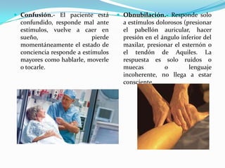  Confusión.- El paciente está        Obnubilación.- Responde solo
  confundido, responde mal ante        a estímulos dolorosos (presionar
  estímulos, vuelve a caer en          el pabellón auricular, hacer
  sueño,                    pierde     presión en el ángulo inferior del
  momentáneamente el estado de         maxilar, presionar el esternón o
  conciencia responde a estímulos      el tendón de Aquiles. La
  mayores como hablarle, moverle       respuesta es solo ruidos o
  o tocarle.                           muecas         o         lenguaje
                                       incoherente, no llega a estar
                                       consciente.
 