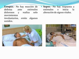 Estupor.- No hay reacción de        Sopor.- No hay respuesta a
defensa      ante      estímulos    estímulos     e    inicia     la
dolorosos    y    realiza   solo    alteración de signos vitales.
movimientos
involuntarios, emite algunos
sonidos.
 