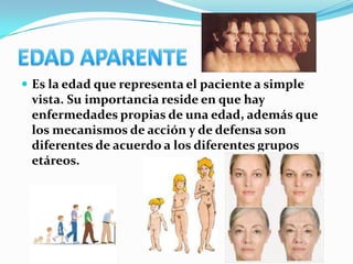  Es la edad que representa el paciente a simple
 vista. Su importancia reside en que hay
 enfermedades propias de una edad, además que
 los mecanismos de acción y de defensa son
 diferentes de acuerdo a los diferentes grupos
 etáreos.
 