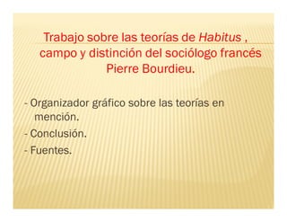 Trabajo sobre las teorías de Habitus ,
campo y distinción del sociólogo francés
Pierre Bourdieu.
- Organizador gráfico sobre las teorías en
mención.
- Conclusión.
- Fuentes.
 