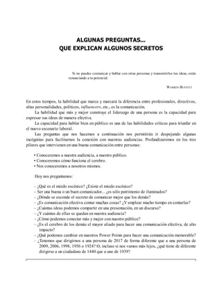 ALGUNAS PREGUNTAS...
QUE EXPLICAN ALGUNOS SECRETOS
Si no puedes comunicar y hablar con otras personas y transmitirles tus ideas, estás
renunciando a tu potencial.
WARREN BUFFETT
En estos tiempos, la habilidad que marca y marcará la diferencia entre profesionales, directivos,
altas personalidades, políticos, influencers, etc., es la comunicación.
La habilidad que más y mejor construye el liderazgo de una persona es la capacidad para
expresar sus ideas de manera efectiva.
La capacidad para hablar bien en público es una de las habilidades críticas para triunfar en
el nuevo escenario laboral.
Las preguntas que nos hacemos a continuación nos permitirán ir despejando algunas
incógnitas para facilitarnos la conexión con nuestras audiencias. Profundizaremos en los tres
pilares que intervienen en una buena comunicación entre personas:
• Conoceremos a nuestra audiencia, a nuestro público.
• Conoceremos cómo funciona el cerebro.
• Nos conoceremos a nosotros mismos.
Hoy nos preguntamos:
– ¿Qué es el miedo escénico? ¿Existe el miedo escénico?
– Ser una buena o un buen comunicador... ¿es sólo patrimonio de iluminados?
– ¿Dónde se esconde el secreto de comunicar mejor que los demás?
– ¿Es comunicación efectiva contar muchas cosas? ¿Y emplear mucho tiempo en contarlas?
– ¿Cuántas ideas podemos compartir en una presentación, en un discurso?
– ¿Y cuántas de ellas se quedan en nuestra audiencia?
– ¿Cómo podemos conectar más y mejor con nuestro público?
– ¿Es el cerebro de los demás el mayor aliado para hacer una comunicación efectiva, de alto
impacto?
– ¿Qué podemos cambiar en nuestros Power Points para hacer una comunicación memorable?
– ¿Tenemos que dirigirnos a una persona de 2017 de forma diferente que a una persona de
2009, 2006, 1998, 1956 o 1924? O, incluso si nos vamos más lejos, ¿qué tiene de diferente
dirigirse a un ciudadano de 1440 que a uno de 1939?
 