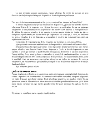 La gran pregunta aparece, despiadada, cuando elegimos la opción de escoger un gran
discurso y trabajamos para incorporar diapositivas detrás de personajes ilustres.
Para ser efectivos en nuestra comunicación, ¿es necesario utilizar siempre un Power Point?
Si no nos imaginamos ese tipo de discursos con diapositivas, ¿por qué hoy en todas nuestras
relaciones dentro de la empresa, con clientes, inversores o audiencias, lo que no podemos
imaginarnos es una presentación sin diapositivas? En nuestro ADN aparece la «obligatoriedad»
de utilizar los apoyos visuales. Y en algunos o muchos casos, según me consta, es que es
obligatorio. Queda mucho por delante hasta que lleguemos a ver claro que, a veces, no funcionan
los apoyos visuales. Y si no funcionan y no cumplen el objetivo de comunicar bien, ¿por qué
seguimos utilizándolos?
Es momento de responder a una de las preguntas que hacíamos al comienzo del libro.
¿Qué podemos cambiar en nuestros Power Points para hacer una comunicación memorable?
Y la respuesta es clave para que veamos cómo sí podemos triunfar construyendo unos buenos
apoyos visuales, unos buenos Power Points, Keynotes o Prezis. Y lo más importante en este
capítulo es creer que también se puede triunfar sin necesidad de mostrar ni una sola diapositiva.
Es muy sólida y firme, y está grabada en mármol en la planta 0 de muchas compañías, la creencia
de que toda presentación debe venir acompañada de diapositivas. No necesariamente. Pero, como
la realidad, fruto de encuentros con muchos directivos de todos los sectores de empresa
imaginables, me ha demostrado que debemos pasar por el aro de construir diapositivas de apoyo,
¡hagámoslo bien!
Y ya habremos ganado mucho.
QUÉ ES UN POWER POINT
Parece simple esta reflexión, y en su simpleza radica precisamente su complejidad. Daremos dos
claves. La primera: un «Power Point» es, como dice literalmente su nombre, un «punto de poder».
Un punto de poder, que ahora veremos desde el enfoque cognitivo, nos ayuda a retener lo que
aparece en pantalla. Si tendemos a ubicar nuestros contenidos principales centrados, quizá desde
ahora mismo variemos en algo nuestra pasada forma de hacer utilizando la regla de los tres
tercios.
Dividamos la pantalla en nueve espacios cuadriculados.
 