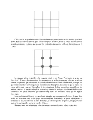 Como veréis, se producen cuatro intersecciones que para nosotros serán nuestros puntos de
poder. Son los espacios ideales para ubicar imágenes, palabras, frases o cifras. Es una fórmula
cognitivamente más poderosa que colocar los contenidos de nuestras slides, o diapositivas, en el
centro.
La segunda clave responde a la pregunta: ¿qué es un Power Point para un grupo de
directivos? Si tienes la oportunidad de preguntárselo a un buen grupo de ellos en un día de
reunión, lo primero que descubrirás es que se contarán con los dedos de una mano, si llega, los
que no necesitan Power Points para sus presentaciones de empresa. Lo normal es que el ciento por
ciento utilice este recurso. Esto refleja la importancia de dedicar un capítulo específico a los
apoyos visuales. Si buscamos inspirar, persuadir y convencer, y si para ello hemos decidido que
un invitado nos ayude, tendremos que «educar» muy bien a ese invitado a fin de que nos deje en
buen lugar.
Lo segundo es que llenarás en cuestión de segundos una pizarra con reflexiones de todo tipo.
«Para mí, un Power Point es un apoyo, una herramienta, un software, un guion, un esquema, el
contenido de una presentación, un extra de trabajo, el informe que has preparado, un apoyo visual,
algo en lo que te puedes apoyar si pierdes el hilo».
Hasta ahí, ésas son reflexiones, todas interesantes, que pueden tener más o menos peso.
 
