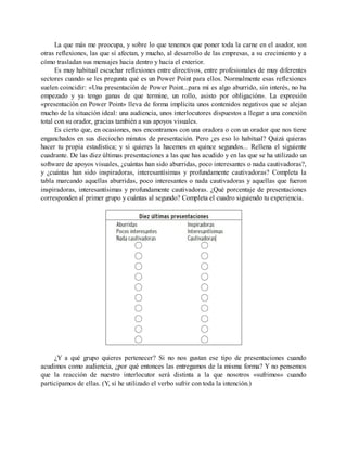 La que más me preocupa, y sobre lo que tenemos que poner toda la carne en el asador, son
otras reflexiones, las que sí afectan, y mucho, al desarrollo de las empresas, a su crecimiento y a
cómo trasladan sus mensajes hacia dentro y hacia el exterior.
Es muy habitual escuchar reflexiones entre directivos, entre profesionales de muy diferentes
sectores cuando se les pregunta qué es un Power Point para ellos. Normalmente esas reflexiones
suelen coincidir: «Una presentación de Power Point...para mí es algo aburrido, sin interés, no ha
empezado y ya tengo ganas de que termine, un rollo, asisto por obligación». La expresión
«presentación en Power Point» lleva de forma implícita unos contenidos negativos que se alejan
mucho de la situación ideal: una audiencia, unos interlocutores dispuestos a llegar a una conexión
total con su orador, gracias también a sus apoyos visuales.
Es cierto que, en ocasiones, nos encontramos con una oradora o con un orador que nos tiene
enganchados en sus dieciocho minutos de presentación. Pero ¿es eso lo habitual? Quizá quieras
hacer tu propia estadística; y si quieres la hacemos en quince segundos... Rellena el siguiente
cuadrante. De las diez últimas presentaciones a las que has acudido y en las que se ha utilizado un
software de apoyos visuales, ¿cuántas han sido aburridas, poco interesantes o nada cautivadoras?,
y ¿cuántas han sido inspiradoras, interesantísimas y profundamente cautivadoras? Completa la
tabla marcando aquellas aburridas, poco interesantes o nada cautivadoras y aquellas que fueron
inspiradoras, interesantísimas y profundamente cautivadoras. ¿Qué porcentaje de presentaciones
corresponden al primer grupo y cuántas al segundo? Completa el cuadro siguiendo tu experiencia.
¿Y a qué grupo quieres pertenecer? Si no nos gustan ese tipo de presentaciones cuando
acudimos como audiencia, ¿por qué entonces las entregamos de la misma forma? Y no pensemos
que la reacción de nuestro interlocutor será distinta a la que nosotros «sufrimos» cuando
participamos de ellas. (Y, sí he utilizado el verbo sufrir con toda la intención.)
 