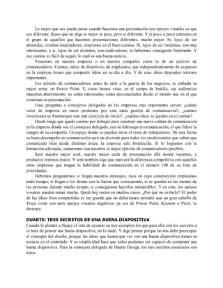 Lo mejor que nos puede pasar cuando hacemos una presentación con apoyos visuales es que
sea diferente; fijaos que no digo ni mejor ni peor, pero sí diferente. Y si poco a poco entramos en
el grupo de aquellos que hacemos presentaciones diferentes, mucho mejor. Si, lejos de ser
aburridas, resultan inspiradoras, estaremos en el buen camino. Si, lejos de ser insípidas, son muy
interesantes, y si, lejos de ser distantes, son cautivadoras, lo habremos conseguido finalmente. Y
ese camino es fácil de seguir, lo cual es una buena noticia.
Pensemos en nuestra empresa o en nuestra compañía como la de un ejército de
comunicadores. Cientos, miles de directivos, de empleados, que independientemente de su puesto
en la empresa tienen que compartir ideas en su día a día. Y de esas ideas dependen retornos
importantes.
Ese ejército de comunicadores, antes de salir a la guerra de los negocios, se enfunda su
mejor arma: un Power Point. Y, como hemos visto, en el campo de batalla, sus audiencias
muestran aburrimiento, no están interesadas, están desconectadas desde el minuto uno en el que
comienza su presentación.
Unas preguntas a consejeros delegados de las empresas más importantes serían: ¿cuánto
valor de empresa en euros perdemos por esta mala gestión de comunicación?, ¿cuántas
inversiones se frustran por este mal ejercicio de inicio?, ¿cuántas ideas se quedan en el camino?
Desde luego que queda camino por trabajar para construir una nueva cultura de comunicación
en la empresa donde sea el consejero delegado, con su liderazgo en comunicación, el que lidere la
imagen de su compañía. Un espejo donde se puedan mirar el resto de trabajadores. De esta forma
su buen desempeño en comunicación será un aliciente para todos los profesionales que saben que
comunicado bien desde distintas áreas, la empresa sale fortalecida. Si lo logramos con la
formación adecuada, sumaremos con nosotros al mejor ejército de comunicadores posibles.
Será nuestro mejor aval, nuestra mejor carta de presentación allá donde vayamos, y
producirá retornos reales. Y será también algo que marcará la diferencia competitiva con aquellas
otras empresas que tengan la habilidad de comunicación en el número 100 de su lista de
prioridades.
Debemos preguntarnos si llegan nuestros mensajes, ésos en cuya construcción empleamos
tanto tiempo; si llegan a los demás con la fuerza que corresponde; si se quedan en las mentes de
las personas durante mucho tiempo; si conseguimos hacerlos memorables. Y en esto, los apoyos
visuales pueden sumar mucho. Quizá hoy resten en muchos casos. ¿Por qué no evitarlo? El poder
de las ideas bien compartidas es tan grande que no deberíamos permitir que un gran caballo de
Troya como son unos apoyos visuales negativos, ya sea de Power Point, Keynote o Prezi, lo
destruya.
DUARTE: TRES SECRETOS DE UNA BUENA DIAPOSITIVA
Cuando le planteé a Nancy el reto de resumir en tres ejemplos los que para ella son los secretos a
la hora de pensar una buena diapositiva, no lo dudó. Y digo pensar porque no nos debe preocupar
el concepto del diseño, porque las ideas que tienen que ver con una buena diapositiva tienen su
esencia en el contenido. Y su simplicidad hace que todos podamos ser capaces de componer una
buena diapositiva. Para la consejera delegada de Duarte Design, los tres secretos esenciales son
éstos:
 