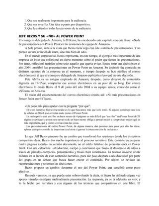 1. Que sea realmente importante para la audiencia.
2. Que sea sencilla. Una idea o punto por diapositiva.
3. Que la entiendan todas las personas de tu audiencia.
JEFF BEZOS Y SU «NO» AL POWER POINT
El consejero delegado de Amazon, Jeff Bezos, ha encabezado este capítulo con esta frase: «Nada
de presentaciones en Power Point en las reuniones de equipo de Amazon».
A bote pronto, salta a la vista que Bezos tiene algo con este sistema de presentaciones. Y no
parece ser una relación de amor, sino más bien de odio.
En el mundo empresarial, Bezos representa, en este tiempo, el ejemplo más importante de una
empresa de éxito que reflexionó en cierto momento sobre el poder que tienen las presentaciones.
Por tanto, reflexionó también sobre todo aquello que quería evitar. Bezos tomó una decisión en el
año 2004: prohibió las presentaciones en Power Point en Amazon. Su decisión fue conocida en
distintos sectores de la empresa en el momento, y tiempo después se hizo público el correo
electrónico en el que el consejero delegado de Amazon explicaba el porqué de esta decisión.
Pete Abilla es un antiguo empleado de Amazon; después, como director de contenidos
digitales en HireVue, compartió ese correo electrónico en un post de su blog. Ese correo
electrónico lo envió Bezos el 9 de junio del año 2004 a su equipo senior, conocido como el
«STeam» de Amazon.
El titular del encabezamiento del correo electrónico rezaba así: «No más presentaciones en
Power Point en el STeam».
«Un poco más para ayudar con la pregunta “por qué”.
El texto narrativo bien estructurado es lo que buscamos más que sólo texto. Si alguien construye una lista
de viñetas en Word, eso sería tan malo como el Power Point.
La razón por la cual escribir un buen memo de 4 páginas es más difícil que “escribir” un Power Point de 20
páginas es porque la estructura narrativa de un buen memo obliga a pensar mejor y comprender mejor qué es
más importante, qué y cómo se relacionan las cosas.
Las presentaciones de estilo Power Point, de alguna manera, dan permiso para pasar por alto las ideas,
aplanar cualquier sentido de importancia relativa e ignorar la interconexión de las ideas.»
Lo que Jeff Bezos propuso fue un cambio que transformó las reuniones donde los directivos
compartían ideas. Bezos dio mucha importancia al proceso narrativo. Éste consiste en preparar
cuatro páginas escritas en versión documento, no al estilo habitual de presentaciones en Power
Point. Con una estructura: introducción, cuerpo y conclusión que busca el desarrollo de ideas a
través de párrafos completos, pensamientos y frases bien construidas. La reunión invierte veinte
minutos en la lectura de este contenido narrativo, para dar paso después a una discusión por parte
del grupo en un debate que busca hacer crecer el contenido. Por último se revisan las
recomendaciones y se toman las decisiones.
Bezos propuso un cambio: desterrar el uso del Power Point, que concibió como poco
efectivo.
Después veremos, ya que puede estar sobrevolando la duda, si Bezos ha utilizado alguna vez
apoyos visuales en alguna multitudinaria presentación. La respuesta, ya os la adelanto, es «sí»; y
lo ha hecho con narrativa y con algunas de las técnicas que compartimos en este libro. El
 