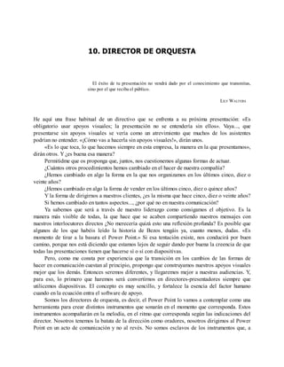 10. DIRECTOR DE ORQUESTA
El éxito de tu presentación no vendrá dado por el conocimiento que transmitas,
sino por el que reciba el público.
LILY WALTERS
He aquí una frase habitual de un directivo que se enfrenta a su próxima presentación: «Es
obligatorio usar apoyos visuales; la presentación no se entendería sin ellos». Vaya..., que
presentarse sin apoyos visuales se vería como un atrevimiento que muchos de los asistentes
podrían no entender. «¡Cómo vas a hacerla sin apoyos visuales!», dirán unos.
«Es lo que toca, lo que hacemos siempre en esta empresa, la manera en la que presentamos»,
dirán otros. Y ¿es buena esa manera?
Permitidme que os proponga que, juntos, nos cuestionemos algunas formas de actuar.
¿Cuántos otros procedimientos hemos cambiado en el hacer de nuestra compañía?
¿Hemos cambiado en algo la forma en la que nos organizamos en los últimos cinco, diez o
veinte años?
¿Hemos cambiado en algo la forma de vender en los últimos cinco, diez o quince años?
Y la forma de dirigirnos a nuestros clientes, ¿es la misma que hace cinco, diez o veinte años?
Si hemos cambiado en tantos aspectos..., ¿por qué no en nuestra comunicación?
Ya sabemos que será a través de nuestro liderazgo como consigamos el objetivo. Es la
manera más visible de todas, la que hace que se acaben compartiendo nuestros mensajes con
nuestros interlocutores directos ¿No merecería quizá esto una reflexión profunda? Es posible que
algunos de los que habéis leído la historia de Bezos tengáis ya, cuanto menos, dudas. «Es
momento de tirar a la basura el Power Point.» Si esa tentación existe, nos conducirá por buen
camino, porque nos está diciendo que estamos lejos de seguir dando por buena la creencia de que
todas las presentaciones tienen que hacerse sí o sí con diapositivas.
Pero, como me consta por experiencia que la transición en los cambios de las formas de
hacer en comunicación cuestan al principio, propongo que construyamos nuestros apoyos visuales
mejor que los demás. Entonces seremos diferentes, y llegaremos mejor a nuestras audiencias. Y,
para eso, lo primero que haremos será convertirnos en directores-presentadores siempre que
utilicemos diapositivas. El concepto es muy sencillo, y fortalece la esencia del factor humano
cuando en la ecuación entra el software de apoyo.
Somos los directores de orquesta, es decir, el Power Point lo vamos a contemplar como una
herramienta para crear distintos instrumentos que sonarán en el momento que corresponda. Estos
instrumentos acompañarán en la melodía, en el ritmo que corresponda según las indicaciones del
director. Nosotros tenemos la batuta de la dirección como oradores, nosotros dirigimos al Power
Point en un acto de comunicación y no al revés. No somos esclavos de los instrumentos que, a
 