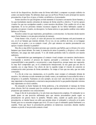 través de las diapositivas, deciden sonar de forma individual y componer su propia sinfonía sin
contar con nuestra batuta. No debemos dejar que sea un Power Point el actor principal de nuestra
presentación, el que lleve el peso, el titular, en definitiva, el presentador.
Somos nosotros los que dirigimos en todo momento el escenario con nuestro factor humano, y
los que trasladamos nuestra estructura de mensaje de forma sencilla y efectiva. Y son los apoyos
visuales los que nos acompañan cuando y como nosotros decidimos. Este cambio de rol es muy
importante. Si en los próximos minutos reconoces algunos de los fallos habituales cuando se
presenta con apoyos visuales, no desesperes. La buena noticia es que puedes cambiar estos malos
hábitos en 24 horas.
Nosotros somos los que inspiramos, persuadimos y convencemos. Lo hacemos desde nuestro
mejor factor humano y con una gran estructura de mensaje.
Como hemos visto, el peso, el valor del proceso de conexión humana está precisamente en
eso, en el ser humano que tenemos delante. En su voz, en sus cambios de tono, en su lenguaje
corporal, en su gesto y en su contacto visual. ¿Por qué entonces en nuestra presentación con
apoyos visuales miramos la pantalla?
Hoy día es muy difícil encontrar personas que conecten, que hablen, que se dirijan a los seres
humanos que tienen delante. Por tanto, la tentación de mirar la pantalla y, dirigirse a ella cuando
hablamos, nos juega una mala pasada. Y es ahí donde perdemos toda la conexión con nuestra
audiencia.
Es importantísimo que mantengamos el contacto visual siempre con nuestros interlocutores.
Corresponde a nosotros el proceso de inspirar, persuadir y convencer. No le demos esa
responsabilidad a una pantalla, a un proyector, a unas diapositivas, porque nunca nos superarán.
Es muy fácil comprender que, en la comunicación interpersonal, no nos gusta que nos den la
espalda; eso es algo básico. Ese efecto de dar la espalda rompe el vínculo de conexión en
comunicación entre personas de forma automática. Se rompe el lazo que nos unía, que nos tenía
conectados.
Y, a fin de evitar eso, intentaremos, en lo posible, tener siempre el ordenador delante de
nosotros. Así sabremos en todo momento por donde vamos y no tendremos la necesidad de mirar o
dirigirnos a la pantalla. Fijémonos en este ejemplo, un caso real: una directiva de una empresa
muy importante se ha preparado a conciencia una presentación de la que pueden depender retornos
muy importantes en varios sentidos.
Ha ensayado su factor humano de forma poderosa, y ha estructurado el mensaje de forma
clara, directa, fácil de consumir para los cerebros que esperan ansiosos esas nuevas y atractivas
propuestas que sumarán a sus conocimientos.
Llega el día de la presentación, y la sala tiene una disposición compleja. El ordenador no se
puede poner en una posición adelantada para que nuestra presentadora pueda seguir su
presentación sin girarse hacia la pantalla. Minutos antes, cuando ya queda poco para su
presentación, se intenta buscar un cable que permita alejar el ordenador y colocarlo en la parte
frontal, pero no se encuentra ninguno que sirva. El caso es que el ordenador queda finalmente a su
espalda. Tiene que hacer la presentación girándose en numerosas ocasiones; durante muchos
minutos se pierde el tan preciado contacto visual.
 