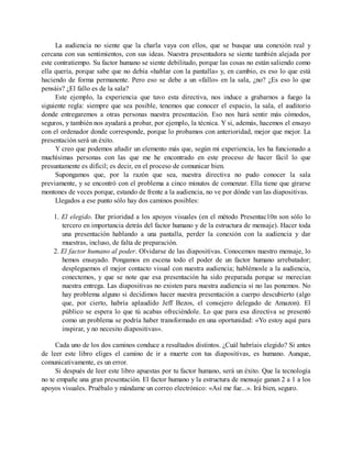 La audiencia no siente que la charla vaya con ellos, que se busque una conexión real y
cercana con sus sentimientos, con sus ideas. Nuestra presentadora se siente también alejada por
este contratiempo. Su factor humano se siente debilitado, porque las cosas no están saliendo como
ella quería, porque sabe que no debía «hablar con la pantalla» y, en cambio, es eso lo que está
haciendo de forma permanente. Pero eso se debe a un «fallo» en la sala, ¿no? ¿Es eso lo que
pensáis? ¿El fallo es de la sala?
Este ejemplo, la experiencia que tuvo esta directiva, nos induce a grabarnos a fuego la
siguiente regla: siempre que sea posible, tenemos que conocer el espacio, la sala, el auditorio
donde entregaremos a otras personas nuestra presentación. Eso nos hará sentir más cómodos,
seguros, y también nos ayudará a probar, por ejemplo, la técnica. Y si, además, hacemos el ensayo
con el ordenador donde corresponde, porque lo probamos con anterioridad, mejor que mejor. La
presentación será un éxito.
Y creo que podemos añadir un elemento más que, según mi experiencia, les ha funcionado a
muchísimas personas con las que me he encontrado en este proceso de hacer fácil lo que
presuntamente es difícil; es decir, en el proceso de comunicar bien.
Supongamos que, por la razón que sea, nuestra directiva no pudo conocer la sala
previamente, y se encontró con el problema a cinco minutos de comenzar. Ella tiene que girarse
montones de veces porque, estando de frente a la audiencia, no ve por dónde van las diapositivas.
Llegados a ese punto sólo hay dos caminos posibles:
1. El elegido. Dar prioridad a los apoyos visuales (en el método Presentac10n son sólo lo
tercero en importancia detrás del factor humano y de la estructura de mensaje). Hacer toda
una presentación hablando a una pantalla, perder la conexión con la audiencia y dar
muestras, incluso, de falta de preparación.
2. El factor humano al poder. Olvidarse de las diapositivas. Conocemos nuestro mensaje, lo
hemos ensayado. Pongamos en escena todo el poder de un factor humano arrebatador;
despleguemos el mejor contacto visual con nuestra audiencia; hablémosle a la audiencia,
conectemos, y que se note que esa presentación ha sido preparada porque se merecían
nuestra entrega. Las diapositivas no existen para nuestra audiencia si no las ponemos. No
hay problema alguno si decidimos hacer nuestra presentación a cuerpo descubierto (algo
que, por cierto, habría aplaudido Jeff Bezos, el consejero delegado de Amazon). El
público se espera lo que tú acabas ofreciéndole. Lo que para esa directiva se presentó
como un problema se podría haber transformado en una oportunidad: «Yo estoy aquí para
inspirar, y no necesito diapositivas».
Cada uno de los dos caminos conduce a resultados distintos. ¿Cuál habríais elegido? Si antes
de leer este libro eliges el camino de ir a muerte con tus diapositivas, es humano. Aunque,
comunicativamente, es un error.
Si después de leer este libro apuestas por tu factor humano, será un éxito. Que la tecnología
no te empañe una gran presentación. El factor humano y la estructura de mensaje ganan 2 a 1 a los
apoyos visuales. Pruébalo y mándame un correo electrónico: «Así me fue...». Irá bien, seguro.
 