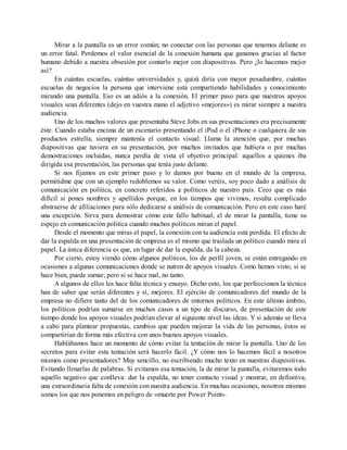 Mirar a la pantalla es un error común; no conectar con las personas que tenemos delante es
un error fatal. Perdemos el valor esencial de la conexión humana que ganamos gracias al factor
humano debido a nuestra obsesión por contarlo mejor con diapositivas. Pero ¿lo hacemos mejor
así?
En cuántas escuelas, cuántas universidades y, quizá diría con mayor pesadumbre, cuántas
escuelas de negocios la persona que interviene está compartiendo habilidades y conocimiento
mirando una pantalla. Eso es un adiós a la conexión. El primer paso para que nuestros apoyos
visuales sean diferentes (dejo en vuestra mano el adjetivo «mejores») es mirar siempre a nuestra
audiencia.
Uno de los muchos valores que presentaba Steve Jobs en sus presentaciones era precisamente
éste. Cuando estaba encima de un escenario presentando el iPod o el iPhone o cualquiera de sus
productos estrella, siempre mantenía el contacto visual. Llama la atención que, por muchas
diapositivas que tuviera en su presentación, por muchos invitados que hubiera o por muchas
demostraciones incluidas, nunca perdía de vista el objetivo principal: aquellos a quienes iba
dirigida esa presentación, las personas que tenía justo delante.
Si nos fijamos en este primer paso y lo damos por bueno en el mundo de la empresa,
permitidme que con un ejemplo redoblemos su valor. Como veréis, soy poco dado a análisis de
comunicación en política, en concreto referidos a políticos de nuestro país. Creo que es más
difícil si pones nombres y apellidos porque, en los tiempos que vivimos, resulta complicado
abstraerse de afiliaciones para sólo dedicarse a análisis de comunicación. Pero en este caso haré
una excepción. Sirva para demostrar cómo este fallo habitual, el de mirar la pantalla, tiene su
espejo en comunicación política cuando muchos políticos miran el papel.
Desde el momento que miras el papel, la conexión con tu audiencia está perdida. El efecto de
dar la espalda en una presentación de empresa es el mismo que traslada un político cuando mira el
papel. La única diferencia es que, en lugar de dar la espalda, da la cabeza.
Por cierto, estoy viendo cómo algunos políticos, los de perfil joven, se están entregando en
ocasiones a algunas comunicaciones donde se nutren de apoyos visuales. Como hemos visto, si se
hace bien, puede sumar; pero si se hace mal, no tanto.
A algunos de ellos les hace falta técnica y ensayo. Dicho esto, los que perfeccionen la técnica
han de saber que serán diferentes y sí, mejores. El ejército de comunicadores del mundo de la
empresa no difiere tanto del de los comunicadores de entornos políticos. En este último ámbito,
los políticos podrían sumarse en muchos casos a un tipo de discurso, de presentación de este
tiempo donde los apoyos visuales podrían elevar al siguiente nivel las ideas. Y si además se lleva
a cabo para plantear propuestas, cambios que pueden mejorar la vida de las personas, éstos se
compartirían de forma más efectiva con unos buenos apoyos visuales.
Hablábamos hace un momento de cómo evitar la tentación de mirar la pantalla. Uno de los
secretos para evitar esta tentación será hacerlo fácil. ¿Y cómo nos lo hacemos fácil a nosotros
mismos como presentadores? Muy sencillo, no escribiendo mucho texto en nuestras diapositivas.
Evitando llenarlas de palabras. Si evitamos esa tentación, la de mirar la pantalla, evitaremos todo
aquello negativo que conlleva: dar la espalda, no tener contacto visual y mostrar, en definitiva,
una extraordinaria falta de conexión con nuestra audiencia. En muchas ocasiones, nosotros mismos
somos los que nos ponemos en peligro de «muerte por Power Point».
 