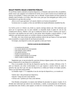 BULLET POINTS: BALAS A NUESTRO PÚBLICO
Si escribimos mucho contenido en nuestra diapositiva, si llenamos cada una de ellas con palabras,
puede ocurrir que caigamos en la tentación de leerlas, de ser meros lectores de un contenido que
aparece en la pantalla. Y, hasta cierto punto, esto se entiende. Un gran número de frases puestas en
pantalla están invitando a ser leídas, entre otras cosas, para que sean entregadas por orden y en la
literalidad en la que han sido escritas.
¿Pero es eso lo que queremos? ¿Es nuestro objetivo ser lectores de pantallas?
La técnica nos va a ayudar a evitar este mal hábito tan inexplicablemente extendido hoy día.
Los bullets points (o viñetas) son, desde ya, nuestro enemigo número uno. Sólo tendremos que
pasar por la experiencia una vez para entender su sinsentido desde el punto de vista de una
comunicación efectiva. Habréis visto que la traducción literal de bullets («balas») me invita a
acercarme a una metáfora tan real como la vida misma: balas dirigidas a nuestro público. ¿Y qué
audiencia, qué interlocutor quiere ser recibido a balazos en una presentación? Ninguno.
Por tanto, otra vieja creencia que muchos podemos todavía dar por buena es la de que mucho
texto en pantalla es un gran aliado de una buena presentación.
En tiempos, una diapositiva como esta siguiente se daría por buena:
PUNTOS CLAVE EN UNA INFORMACIÓN
— La importancia del contenido
— Una correcta selección de lo más importante
— Guion fácil para nuestra audiencia
— Una solvente estructura
— El poder de la presencia de voz
— Lenguaje corporal coherente con el mensaje
— Apoyos visuales en pantalla ordenados
Imaginemos que, en una presentación, queremos destacar algunos puntos clave para hacer una
buena comunicación en una diapositiva construida así.
Éste es un ejemplo claro del tipo de diapositiva que hoy día, y siempre, debemos evitar. Y,
para ser honestos con cómo evolucionamos en lo que respecta a nuestra forma de captar la
atención, hay que decir que este tipo de diapositivas se daban por buenas en tiempos pasados.
Tanto es así que hasta tenían nombre.
La llamada «regla 1-7-7» amparaba el uso de este tipo de diapositivas, y se resumía así:
• Incluir sólo 1 idea principal por diapositiva.
• Insertar 7 líneas de texto como máximo.
• Utilizar sólo 7 palabras por línea como máximo.
Esta fórmula corresponde a la manera más habitual de presentar los apoyos visuales. Es la
fórmula más tradicional que todavía nos encontramos, y mucho, en presentaciones de formación,
presentaciones ante clientes y ante equipos, en todas las versiones posibles. Y, en cualquier caso,
 