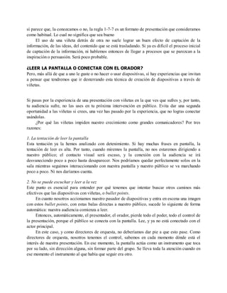 sí parece que, la conozcamos o no, la regla 1-7-7 es un formato de presentación que consideramos
como habitual. Lo cual no significa que sea bueno
El uso de una viñeta detrás de otra no suele lograr un buen efecto de captación de la
información, de las ideas, del contenido que se está trasladando. Si ya es difícil el proceso inicial
de captación de la información, ni hablemos entonces de llegar a procesos que se parezcan a la
inspiración o persuasión. Será poco probable.
¿LEER LA PANTALLA O CONECTAR CON EL ORADOR?
Pero, más allá de que a uno le guste o no hacer o usar diapositivas, sí hay experiencias que invitan
a pensar que tendremos que ir desterrando esta técnica de creación de diapositivas a través de
viñetas.
Si pasas por la experiencia de una presentación con viñetas en la que ves que sufres y, por tanto,
tu audiencia sufre, no las uses en tu próxima intervención en público. Evita dar una segunda
oportunidad a las viñetas si crees, una vez has pasado por la experiencia, que no logras conectar
usándolas.
¿Por qué las viñetas impiden nuestro crecimiento como grandes comunicadores? Por tres
razones:
1. La tentación de leer la pantalla
Esta tentación ya la hemos analizado con detenimiento. Si hay muchas frases en pantalla, la
tentación de leer es alta. Por tanto, cuando miremos la pantalla, no nos estaremos dirigiendo a
nuestro público; el contacto visual será escaso, y la conexión con la audiencia se irá
desvaneciendo poco a poco hasta desaparecer. Nos podríamos quedar perfectamente solos en la
sala mientras seguimos interaccionando con nuestra pantalla y nuestro público se va marchando
poco a poco. Ni nos daríamos cuenta.
2. No se puede escuchar y leer a la vez
Este punto es esencial para entender por qué tenemos que intentar buscar otros caminos más
efectivos que las diapositivas con viñetas, o bullet points.
En cuanto nosotros accionamos nuestro pasador de diapositivas y entra en escena una imagen
con estos bullet points, con estas balas directas a nuestro público, sucede lo siguiente de forma
automática: nuestra audiencia comienza a leer.
Entonces, automáticamente, el presentador, el orador, pierde todo el poder, todo el control de
la presentación, porque el público se conecta con la pantalla. Lee, y ya no está conectado con el
actor principal.
En este caso, y como directores de orquesta, no deberíamos dar pie a que esto pase. Como
directores de orquesta, nosotros tenemos el control, sabemos en cada momento dónde está el
interés de nuestra presentación. En ese momento, la pantalla actúa como un instrumento que toca
por su lado, sin dirección alguna, sin formar parte del grupo. Se lleva toda la atención cuando en
ese momento el instrumento al que había que seguir era otro.
 