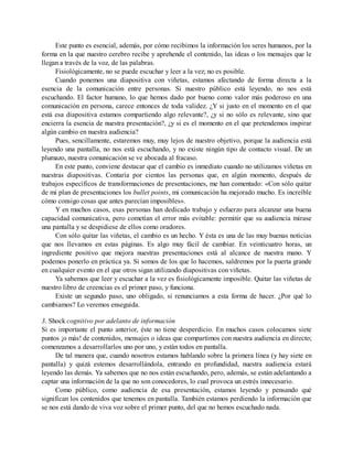 Este punto es esencial, además, por cómo recibimos la información los seres humanos, por la
forma en la que nuestro cerebro recibe y aprehende el contenido, las ideas o los mensajes que le
llegan a través de la voz, de las palabras.
Fisiológicamente, no se puede escuchar y leer a la vez; no es posible.
Cuando ponemos una diapositiva con viñetas, estamos afectando de forma directa a la
esencia de la comunicación entre personas. Si nuestro público está leyendo, no nos está
escuchando. El factor humano, lo que hemos dado por bueno como valor más poderoso en una
comunicación en persona, carece entonces de toda validez. ¿Y si justo en el momento en el que
está esa diapositiva estamos compartiendo algo relevante?, ¿y si no sólo es relevante, sino que
encierra la esencia de nuestra presentación?, ¿y si es el momento en el que pretendemos inspirar
algún cambio en nuestra audiencia?
Pues, sencillamente, estaremos muy, muy lejos de nuestro objetivo, porque la audiencia está
leyendo una pantalla, no nos está escuchando, y no existe ningún tipo de contacto visual. De un
plumazo, nuestra comunicación se ve abocada al fracaso.
En este punto, conviene destacar que el cambio es inmediato cuando no utilizamos viñetas en
nuestras diapositivas. Contaría por cientos las personas que, en algún momento, después de
trabajos específicos de transformaciones de presentaciones, me han comentado: «Con sólo quitar
de mi plan de presentaciones los bullet points, mi comunicación ha mejorado mucho. Es increíble
cómo consigo cosas que antes parecían imposibles».
Y en muchos casos, esas personas han dedicado trabajo y esfuerzo para alcanzar una buena
capacidad comunicativa, pero cometían el error más evitable: permitir que su audiencia mirase
una pantalla y se despidiese de ellos como oradores.
Con sólo quitar las viñetas, el cambio es un hecho. Y ésta es una de las muy buenas noticias
que nos llevamos en estas páginas. Es algo muy fácil de cambiar. En veinticuatro horas, un
ingrediente positivo que mejora nuestras presentaciones está al alcance de nuestra mano. Y
podemos ponerlo en práctica ya. Si somos de los que lo hacemos, saldremos por la puerta grande
en cualquier evento en el que otros sigan utilizando diapositivas con viñetas.
Ya sabemos que leer y escuchar a la vez es fisiológicamente imposible. Quitar las viñetas de
nuestro libro de creencias es el primer paso, y funciona.
Existe un segundo paso, uno obligado, si renunciamos a esta forma de hacer. ¿Por qué lo
cambiamos? Lo veremos enseguida.
3. Shock cognitivo por adelanto de información
Si es importante el punto anterior, éste no tiene desperdicio. En muchos casos colocamos siete
puntos ¡o más! de contenidos, mensajes o ideas que compartimos con nuestra audiencia en directo;
comenzamos a desarrollarlos uno por uno, y están todos en pantalla.
De tal manera que, cuando nosotros estamos hablando sobre la primera línea (y hay siete en
pantalla) y quizá estemos desarrollándola, entrando en profundidad, nuestra audiencia estará
leyendo las demás. Ya sabemos que no nos están escuchando, pero, además, se están adelantando a
captar una información de la que no son conocedores, lo cual provoca un estrés innecesario.
Como público, como audiencia de esa presentación, estamos leyendo y pensando qué
significan los contenidos que tenemos en pantalla. También estamos perdiendo la información que
se nos está dando de viva voz sobre el primer punto, del que no hemos escuchado nada.
 