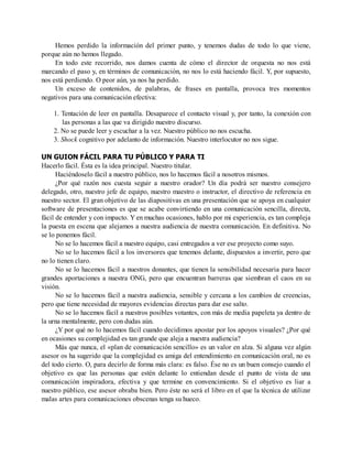 Hemos perdido la información del primer punto, y tenemos dudas de todo lo que viene,
porque aún no hemos llegado.
En todo este recorrido, nos damos cuenta de cómo el director de orquesta no nos está
marcando el paso y, en términos de comunicación, no nos lo está haciendo fácil. Y, por supuesto,
nos está perdiendo. O peor aún, ya nos ha perdido.
Un exceso de contenidos, de palabras, de frases en pantalla, provoca tres momentos
negativos para una comunicación efectiva:
1. Tentación de leer en pantalla. Desaparece el contacto visual y, por tanto, la conexión con
las personas a las que va dirigido nuestro discurso.
2. No se puede leer y escuchar a la vez. Nuestro público no nos escucha.
3. Shock cognitivo por adelanto de información. Nuestro interlocutor no nos sigue.
UN GUION FÁCIL PARA TU PÚBLICO Y PARA TI
Hacerlo fácil. Ésta es la idea principal. Nuestro titular.
Haciéndoselo fácil a nuestro público, nos lo hacemos fácil a nosotros mismos.
¿Por qué razón nos cuesta seguir a nuestro orador? Un día podrá ser nuestro consejero
delegado, otro, nuestro jefe de equipo, nuestro maestro o instructor, el directivo de referencia en
nuestro sector. El gran objetivo de las diapositivas en una presentación que se apoya en cualquier
software de presentaciones es que se acabe convirtiendo en una comunicación sencilla, directa,
fácil de entender y con impacto. Y en muchas ocasiones, hablo por mi experiencia, es tan compleja
la puesta en escena que alejamos a nuestra audiencia de nuestra comunicación. En definitiva. No
se lo ponemos fácil.
No se lo hacemos fácil a nuestro equipo, casi entregados a ver ese proyecto como suyo.
No se lo hacemos fácil a los inversores que tenemos delante, dispuestos a invertir, pero que
no lo tienen claro.
No se lo hacemos fácil a nuestros donantes, que tienen la sensibilidad necesaria para hacer
grandes aportaciones a nuestra ONG, pero que encuentran barreras que siembran el caos en su
visión.
No se lo hacemos fácil a nuestra audiencia, sensible y cercana a los cambios de creencias,
pero que tiene necesidad de mayores evidencias directas para dar ese salto.
No se lo hacemos fácil a nuestros posibles votantes, con más de media papeleta ya dentro de
la urna mentalmente, pero con dudas aún.
¿Y por qué no lo hacemos fácil cuando decidimos apostar por los apoyos visuales? ¿Por qué
en ocasiones su complejidad es tan grande que aleja a nuestra audiencia?
Más que nunca, el «plan de comunicación sencillo» es un valor en alza. Si alguna vez algún
asesor os ha sugerido que la complejidad es amiga del entendimiento en comunicación oral, no es
del todo cierto. O, para decirlo de forma más clara: es falso. Ése no es un buen consejo cuando el
objetivo es que las personas que estén delante lo entiendan desde el punto de vista de una
comunicación inspiradora, efectiva y que termine en convencimiento. Si el objetivo es liar a
nuestro público, ese asesor obraba bien. Pero éste no será el libro en el que la técnica de utilizar
malas artes para comunicaciones obscenas tenga su hueco.
 