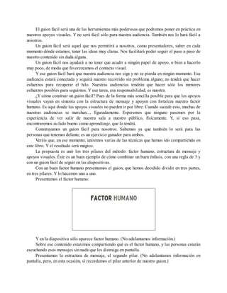 El guion fácil será una de las herramientas más poderosas que podremos poner en práctica en
nuestros apoyos visuales. Y no será fácil sólo para nuestra audiencia. También nos lo hará fácil a
nosotros.
Un guion fácil será aquel que nos permitirá a nosotros, como presentadores, saber en cada
momento dónde estamos, tener las ideas muy claras. Nos facilitará poder seguir el paso a paso de
nuestro contenido sin duda alguna.
Un guion fácil nos ayudará a no tener que acudir a ningún papel de apoyo, o bien a hacerlo
muy poco, de modo que favorezcamos el contacto visual.
Y ese guion fácil hará que nuestra audiencia nos siga y no se pierda en ningún momento. Esa
audiencia estará conectada y seguirá nuestro recorrido sin problema alguno; no tendrá que hacer
esfuerzos para recuperar el hilo. Nuestras audiencias tendrán que hacer sólo los menores
esfuerzos posibles para seguirnos. Y esa tarea, esa responsabilidad, es nuestra.
¿Y cómo construir un guion fácil? Pues de la forma más sencilla posible para que los apoyos
visuales vayan en sintonía con la estructura de mensaje y apoyen con fortaleza nuestro factor
humano. Es aquí donde los apoyos visuales no pueden ir por libre. Cuando sucede esto, muchas de
nuestras audiencias se marchan..., figuradamente. Esperemos que ninguno pasemos por la
experiencia de ver salir de nuestra sala a nuestro público, físicamente. Y, si eso pasa,
encontraremos su lado bueno como aprendizaje, que lo tendrá.
Construyamos un guion fácil para nosotros. Sabemos ya que también lo será para las
personas que tenemos delante; es un ejercicio ganador para ambos.
Veréis que, en ese momento, uniremos varias de las técnicas que hemos ido compartiendo en
este libro. Y el resultado será mágico.
La propuesta es unir los tres pilares del método: factor humano, estructura de mensaje y
apoyos visuales. Éste es un buen ejemplo de cómo combinar un buen énfasis, con una regla de 3 y
con un guion fácil de seguir en las diapositivas.
Con un buen factor humano presentamos el guion, que hemos decidido dividir en tres partes,
en tres pilares. Y lo hacemos uno a uno.
Presentamos el factor humano:
Y en la diapositiva sólo aparece factor humano. (No adelantamos información.)
Sobre ese contenido estaremos compartiendo qué es el factor humano, y las personas estarán
escuchando esos mensajes sin nada que les distraiga en pantalla.
Presentamos la estructura de mensaje, el segundo pilar. (No adelantamos información en
pantalla, pero, en esta ocasión, sí recordamos el pilar anterior de nuestro guion.)
 