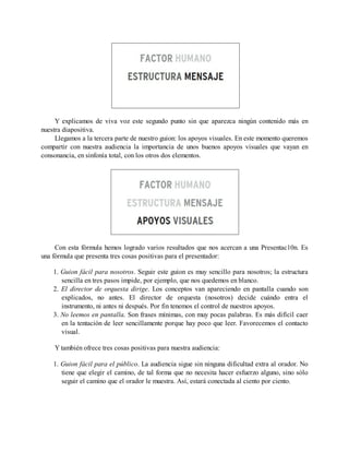 Y explicamos de viva voz este segundo punto sin que aparezca ningún contenido más en
nuestra diapositiva.
Llegamos a la tercera parte de nuestro guion: los apoyos visuales. En este momento queremos
compartir con nuestra audiencia la importancia de unos buenos apoyos visuales que vayan en
consonancia, en sinfonía total, con los otros dos elementos.
Con esta fórmula hemos logrado varios resultados que nos acercan a una Presentac10n. Es
una fórmula que presenta tres cosas positivas para el presentador:
1. Guion fácil para nosotros. Seguir este guion es muy sencillo para nosotros; la estructura
sencilla en tres pasos impide, por ejemplo, que nos quedemos en blanco.
2. El director de orquesta dirige. Los conceptos van apareciendo en pantalla cuando son
explicados, no antes. El director de orquesta (nosotros) decide cuándo entra el
instrumento, ni antes ni después. Por fin tenemos el control de nuestros apoyos.
3. No leemos en pantalla. Son frases mínimas, con muy pocas palabras. Es más difícil caer
en la tentación de leer sencillamente porque hay poco que leer. Favorecemos el contacto
visual.
Y también ofrece tres cosas positivas para nuestra audiencia:
1. Guion fácil para el público. La audiencia sigue sin ninguna dificultad extra al orador. No
tiene que elegir el camino, de tal forma que no necesita hacer esfuerzo alguno, sino sólo
seguir el camino que el orador le muestra. Así, estará conectada al ciento por ciento.
 