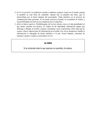 2. No lee la pantalla. La audiencia escucha y mantiene contacto visual con el orador, porque
la pantalla no está llena de contenido. Apenas hay en pantalla una frase, que es
desarrollada por el factor humano del presentador. Nada interfiere en el proceso de
comunicación entre personas. Si un oyente estuviese leyendo, no escucharía al orador, y
las posibilidades de éxito en esa comunicación se reducirían.
3. Adiós al shock cognitivo. Probablemente, de los tres efectos, éste es el más perturbador al
que hemos atacado con técnica. El orador no ha adelantado información alguna que
distraiga y obligue al cerebro a pensar velozmente, sacar conclusiones sobre algo que no
conoce o hacer suposiciones de información no revelada. Ese shock desaparece cuando la
información es entregada de forma melódica a la par. Factor humano, estructura de
mensaje y apoyos visuales se presentan a la vez.
LA IDEA
Si se entiende todo lo que aparece en pantalla, tú sobras.
 