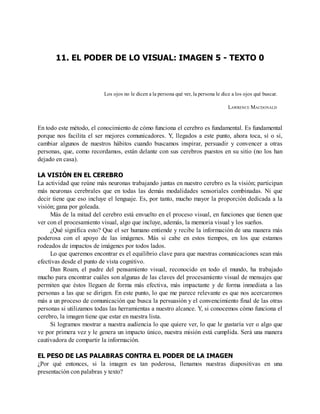 11. EL PODER DE LO VISUAL: IMAGEN 5 - TEXTO 0
Los ojos no le dicen a la persona qué ver, la persona le dice a los ojos qué buscar.
LAWRENCE MACDONALD
En todo este método, el conocimiento de cómo funciona el cerebro es fundamental. Es fundamental
porque nos facilita el ser mejores comunicadores. Y, llegados a este punto, ahora toca, sí o sí,
cambiar algunos de nuestros hábitos cuando buscamos inspirar, persuadir y convencer a otras
personas, que, como recordamos, están delante con sus cerebros puestos en su sitio (no los han
dejado en casa).
LA VISIÓN EN EL CEREBRO
La actividad que reúne más neuronas trabajando juntas en nuestro cerebro es la visión; participan
más neuronas cerebrales que en todas las demás modalidades sensoriales combinadas. Ni que
decir tiene que eso incluye el lenguaje. Es, por tanto, mucho mayor la proporción dedicada a la
visión; gana por goleada.
Más de la mitad del cerebro está envuelto en el proceso visual, en funciones que tienen que
ver con el procesamiento visual, algo que incluye, además, la memoria visual y los sueños.
¿Qué significa esto? Que el ser humano entiende y recibe la información de una manera más
poderosa con el apoyo de las imágenes. Más si cabe en estos tiempos, en los que estamos
rodeados de impactos de imágenes por todos lados.
Lo que queremos encontrar es el equilibrio clave para que nuestras comunicaciones sean más
efectivas desde el punto de vista cognitivo.
Dan Roam, el padre del pensamiento visual, reconocido en todo el mundo, ha trabajado
mucho para encontrar cuáles son algunas de las claves del procesamiento visual de mensajes que
permiten que éstos lleguen de forma más efectiva, más impactante y de forma inmediata a las
personas a las que se dirigen. En este punto, lo que me parece relevante es que nos acercaremos
más a un proceso de comunicación que busca la persuasión y el convencimiento final de las otras
personas si utilizamos todas las herramientas a nuestro alcance. Y, si conocemos cómo funciona el
cerebro, la imagen tiene que estar en nuestra lista.
Si logramos mostrar a nuestra audiencia lo que quiere ver, lo que le gustaría ver o algo que
ve por primera vez y le genera un impacto único, nuestra misión está cumplida. Será una manera
cautivadora de compartir la información.
EL PESO DE LAS PALABRAS CONTRA EL PODER DE LA IMAGEN
¿Por qué entonces, si la imagen es tan poderosa, llenamos nuestras diapositivas en una
presentación con palabras y texto?
 
