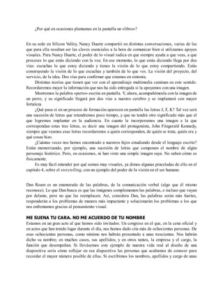 ¿Por qué en ocasiones plantamos en la pantalla un «libro»?
En su sede en Silicon Valley, Nancy Duarte compartió en distintas conversaciones, varias de las
que para ella resultan ser las claves esenciales a la hora de comunicar bien si utilizamos apoyos
visuales. Para Nancy Duarte, el poder de lo visual radica en que siempre ayuda a que veas, a que
proceses lo que estás diciendo con la voz. En ese momento, lo que estás diciendo llega por dos
vías: escuchas lo que estoy diciendo y tienes la visión de lo que estoy compartiendo. Estás
construyendo la visión de lo que escuchas y también de lo que ves. La visión del proyecto, del
servicio, de la idea. Dos vías para confirmar que estamos en sintonía.
Distintas teorías que tienen que ver con el aprendizaje multimedia caminan en este sentido.
Recordaremos mejor la información que nos ha sido entregada si la apoyamos con una imagen.
Mostremos la palabra «perro» escrita en pantalla. Y, ahora, acompañémosla con la imagen de
un perro, y su significado llegará por dos vías a nuestro cerebro y se implantará con mayor
fortaleza
¿Qué pasa si en un proceso de formación aparecen en pantalla las letras J, F, K? Tal vez será
una sucesión de letras que retendremos poco tiempo, y que no tendrá otro significado más que el
que logremos implantar en la audiencia. En cuanto le incorporamos una imagen a la que
correspondan estas tres letras, es decir una imagen del protagonista, John Fitzgerald Kennedy,
siempre que veamos esas letras recordaremos a quién corresponden, de quién se trata, quién era y
qué cosas hizo.
¿Cuántas veces nos hemos encontrado a nuestros hijos estudiando desde el lenguaje escrito?
Están memorizando, por ejemplo, una sucesión de letras que componen el nombre de algún
personaje histórico. Pero, en ocasiones, ni han visto una simple imagen suya. No saben cómo es
físicamente.
Es muy fácil entender por qué somos muy visuales, ya dimos algunas pinceladas de ello en el
capítulo 4, sobre el storytelling, con un ejemplo del poder de la visión en el ser humano.
Dan Roam es un enamorado de las palabras, de la comunicación verbal (algo que él mismo
reconoce). Lo que Dan busca es que las imágenes complementen las palabras, e incluso que vayan
por delante, pero no que las reemplacen. Así, considera Dan, las palabras serán más fuertes,
responderán a los problemas de manera más impactante y solucionarán los problemas a los que
nos enfrentamos gracias al pensamiento visual.
ME SUENA TU CARA. NO ME ACUERDO DE TU NOMBRE
Estamos en un gran acto al que hemos sido invitados. Un congreso en el que, en la cena oficial y
en actos que han tenido lugar durante el día, nos hemos dado cita más de ochocientas personas. De
esas ochocientas personas, como mínimo nos habrán presentado a unas trescientas. Nos habrán
dicho su nombre; en muchos casos, sus apellidos; y en otros tantos, la empresa y el cargo, la
función que desempeñan. Si llevásemos este ejemplo de nuestra vida real al diseño de una
diapositiva sería cómo reflejar en esa diapositiva las personas que acabamos de conocer para
recordar el mayor número posible de ellas. Si escribimos los nombres, apellidos y cargo de unas
 