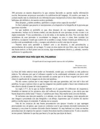 300 personas en nuestra diapositiva lo que estamos haciendo es aportar mucha información
escrita. Iniciaremos un proceso asociado a la codificación del lenguaje. Al cerebro, por tanto, le
costará mucho más la retención de esa información para incorporarla al disco duro temporal, y no
hablemos del definitivo, de nuestro archivo profundo.
Días después, ¿cuántos nombres, apellidos o cargos serías capaz de recordar?
Es fácil entender que pasaría si incorporamos a la diapositiva la fotografía de la persona que
queremos recordar.
Lo que también es probable es que, días después de ese importante congreso, nos
encontremos, incluso en la misma ciudad, con una decena de esas personas en otro evento o en
algún restaurante. Y nos acordaremos, si no de todas, sí de muchas de ellas. Nos será más fácil
acordarnos de esas personas si recordamos su imagen, su cara, o cómo iban vestidas (en
definitiva, su aspecto visual) que a partir de su nombre o cargo. Somos visuales por definición, el
cerebro está acostumbrado a ello, y siempre está abierto a recibir este tipo de inputs.
Nuestra tarea será aprender a traducir esto a un discurso, a una presentación, y
aprovecharnos de su poder, de su magia. Y, como en otras partes de este libro, una vez más llega
una buena noticia: es fácil poner esto en escena, algo tremendamente efectivo, y, además, vuestras
audiencias lo agradecerán.
UNA IMAGEN VALE MÁS QUE MIL PALABRAS
El significado de una imagen puede expresar diez mil palabras.
PROVERBIO CHINO
(autor desconocido)
La frase del título anterior tiene poder así formulada, siendo que, en realidad, es más poderosa
todavía. No sabemos por qué el refranero español se ha conformado solamente con decir «mil
palabras». Es un misterio, sobre todo teniendo en cuenta que en la frase original del proverbio
chino el significado de la imagen era de diez mil palabras.
No nos vamos a pelear por si una imagen vale más que quinientas, mil, tres mil o diez mil
palabras. Lo que sí parece claro es que las imágenes nos pueden ayudar a hacer una comunicación
más efectiva desde el punto de vista cognitivo.
La regla 1-7-7, de la que ya hemos hablado en el capítulo 10 («Director de orquesta»),
triunfaba en internet en los primeros años del software de presentaciones, y nos decía que una
buena diapositiva debía tener 7 líneas y 7 palabras por línea. Hay mucho texto con esta fórmula.
Si incluimos una idea por pantalla, y si además, esa idea es una imagen, viene apoyada por
una imagen o presentada con una fotografía o un dibujo, lograremos que el cerebro de nuestro
público reciba mejor el contenido. Y además no se cansará.
Una de las esencias de una buena presentación con apoyos visuales es que supongan
precisamente eso, un apoyo, que vayan en «sintonía» con lo que estamos diciendo (estructura de
mensaje) y con cómo lo estamos diciendo (factor humano). Es muy habitual ver cómo en muchas
presentaciones de empresa los apoyos visuales boicotean nuestra comunicación. Y esto a nosotros
no nos pasará. Sabemos lo que hay que hacer y lo que hay que dejar de hacer.
 