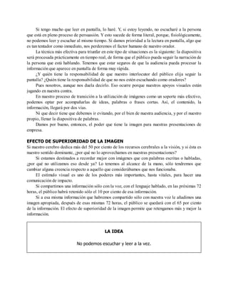 Si tengo mucho que leer en pantalla, lo haré. Y, si estoy leyendo, no escucharé a la persona
que está en pleno proceso de persuasión. Y esto sucede de forma literal, porque, fisiológicamente,
no podemos leer y escuchar al mismo tiempo. Si damos prioridad a la lectura en pantalla, algo que
es tan tentador como inmediato, nos perderemos el factor humano de nuestro orador.
La técnica más efectiva para triunfar en este tipo de situaciones es la siguiente: la diapositiva
será procesada prácticamente en tiempo real, de forma que el público pueda seguir la narración de
la persona que está hablando. Tenemos que estar seguros de que la audiencia pueda procesar la
información que aparece en pantalla de forma muy rápida.
¿Y quién tiene la responsabilidad de que nuestro interlocutor del público elija seguir la
pantalla? ¿Quién tiene la responsabilidad de que no nos estén escuchando como oradores?
Pues nosotros, aunque nos duela decirlo. Eso ocurre porque nuestros apoyos visuales están
jugando en nuestra contra.
En nuestro proceso de transición a la utilización de imágenes como un soporte más efectivo,
podemos optar por acompañarlas de ideas, palabras o frases cortas. Así, el contenido, la
información, llegará por dos vías.
Ni que decir tiene que debemos ir evitando, por el bien de nuestra audiencia, y por el nuestro
propio, llenar la diapositiva de palabras.
Damos por bueno, entonces, el poder que tiene la imagen para nuestras presentaciones de
empresa.
EFECTO DE SUPERIORIDAD DE LA IMAGEN
Si nuestro cerebro dedica más del 50 por ciento de los recursos cerebrales a la visión, y si ésta es
nuestro sentido dominante, ¿por qué no lo aprovechamos en nuestras presentaciones?
Si estamos destinados a recordar mejor con imágenes que con palabras escritas o habladas,
¿por qué no utilizamos eso desde ya? Lo tenemos al alcance de la mano, sólo tendremos que
cambiar alguna creencia respecto a aquello que considerábamos que nos funcionaba.
El estímulo visual es uno de los poderes más importantes, hasta vitales, para hacer una
comunicación de impacto.
Si compartimos una información sólo con la voz, con el lenguaje hablado, en las próximas 72
horas, el público habrá retenido sólo el 10 por ciento de esa información.
Si a esa misma información que habremos compartido sólo con nuestra voz le añadimos una
imagen apropiada, después de esas mismas 72 horas, el público se quedará con el 65 por ciento
de la información. El efecto de superioridad de la imagen permite que retengamos más y mejor la
información.
LA IDEA
No podemos escuchar y leer a la vez.
 