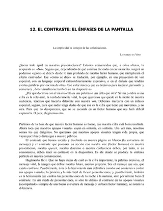12. EL CONTRASTE: EL ÉNFASIS DE LA PANTALLA
La simplicidad es la mayor de las sofisticaciones.
LEONARDO DA VINCI
¿Suena todo igual en nuestras presentaciones? Estamos convencidos que, a estas alturas, la
respuesta es: «No». Seguro que, dependiendo de qué estamos diciendo en ese momento, surgirá un
poderoso «¡cómo se dice!» desde lo más profundo de nuestro factor humano, que multiplicará el
efecto cautivador. Ese «cómo se dice» se traducirá, por ejemplo, en una proyección de voz
especial, con un lenguaje corporal extraordinariamente expresivo, o en el énfasis que tendrán
ciertas palabras por encima de otras. Ese valor único y que es decisivo para inspirar, persuadir y
convencer , debe visualizarse también en tus diapositivas.
¿Por qué decimos con el mismo énfasis una palabra o una cifra que otra? Si una palabra o una
cifra es la relevante, la verdaderamente vital, la que queremos que quede en la mente de nuestra
audiencia, tenemos que hacerla diferente con nuestra voz. Debemos marcarla con un énfasis
especial, seguro, para que nadie tenga dudas de que ésa es la cifra que tiene que movernos, y no
otra. Para que no desaparezca, que no se esconda en un factor humano que nos hará difícil
capturarla. O peor, elegiremos otra.
Partimos de la base de que nuestro factor humano es bueno, que nuestra cifra está bien resaltada.
Ahora toca que nuestros apoyos visuales vayan en sintonía, en sinfonía. Una vez más, nosotros
somos los que dirigimos. No queremos que nuestros apoyos visuales tengan vida propia, que
vayan por libre y distraigan a nuestro público.
El contraste que hemos escrito y diseñado en nuestra página en blanco (la estructura de
mensaje) y el contraste que ponemos en acción con nuestra voz (factor humano) en nuestra
presentación, nuestro speech, nuestro discurso o nuestra conferencia deben, por tanto, ir en
consonancia, deben tener su contraste en la diapositiva. Es ahí donde se produce la sinfonía
perfecta en nuestra comunicación.
Hagámoslo fácil. Que no haya dudas de cuál es la cifra importante, la palabra decisiva, el
mensaje vital, la imagen que define nuestro futuro, nuestro proyecto. Sea el mensaje que sea, que
exista contraste. Posiblemente, ésta es la herramienta más definitiva cuando uno comienza a cuidar
sus apoyos visuales, la primera y la más fácil de llevar presentaciones, y, posiblemente, también
es la herramienta que cambia tus presentaciones de la noche a la mañana, sólo por utilizar bien el
contraste. En una rueda de presentaciones, si sólo tú utilizas el contraste en tus apoyos visuales
(acompañados siempre de una buena estructura de mensaje y un buen factor humano), se notará la
diferencia.
 