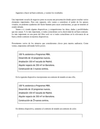 Juguemos a hacer un buen contraste, y veamos los resultados.
Una importante escuela de negocios pone en escena una presentación donde quiere resaltar varios
elementos importantes. Para este supuesto, sólo vamos a considerar el poder de los apoyos
visuales, no podemos ayudarnos del factor humano para sacar conclusiones, ya que no tenemos al
orador delante.
Vamos a ir viendo algunas diapositivas, y compartiremos las ideas, dudas y posibilidades
que nos surjan. Y, lo más importante, si todos coincidimos en la efectividad de un buen contraste.
Lo más importante en esta parte del libro será ver si todos coincidimos en la relevancia de un
buen y nítido contraste en nuestras diapositivas.
Presentamos varios de los números que consideramos claves para nuestra audiencia. Como
vemos, empezamos utilizando bullet points.
100 % asistencia a Programas MBA.
Desarrollo de 10 programas nuevos.
Ampliación 150 m2 escuela de Madrid.
Alquiler espacio de 350 m2 en Barcelona.
Construcción de 3 nuevos centros.
En la siguiente diapositiva incorporamos un contraste de tamaño en una cifra.
100 % asistencia a Programas MBA.
Desarrollo de 10 programas nuevos.
Ampliación 150 m2 escuela de Madrid.
Alquiler espacio de 350 m2 en Barcelona.
Construcción de 3 nuevos centros.
En idéntica diapositiva, sumamos al contraste de tamaño un contraste de color.
 