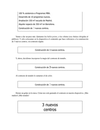100 % asistencia a Programas MBA.
Desarrollo de 10 programas nuevos.
Ampliación 150 m2 escuela de Madrid.
Alquiler espacio de 350 m2 en Barcelona.
Construcción de 3 nuevos centros.
Vamos a dar un paso más. Quitamos los bullet points, o las viñetas (esa «balas» dirigidas al
público). Y sólo colocamos en la diapositiva el contenido que hace referencia a la construcción
de 3 nuevos centros, sin contraste alguno.
Construcción de 3 nuevos centros.
Y, ahora, decidimos incorporar la magia del contraste de tamaño.
Construcción de 3 nuevos centros.
Al contraste de tamaño le sumamos el de color.
Construcción de 3 nuevos centros.
Demos un golpe en la mesa. Cómo nos está gustando el contraste en nuestra diapositiva. ¡Más
madera! ¡Más tamaño!
3 nuevos
centros
 
