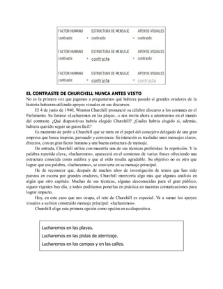 EL CONTRASTE DE CHURCHILL NUNCA ANTES VISTO
No es la primera vez que jugamos a preguntarnos qué hubiera pasado si grandes oradores de la
historia hubieran utilizado apoyos visuales en sus discursos.
El 4 de junio de 1940, Winston Churchill pronunció su célebre discurso a los comunes en el
Parlamento. Su famoso «Lucharemos en las playas...» nos invita ahora a adentrarnos en el mundo
del contraste. ¿Qué diapositivas habría elegido Churchill? ¿Cuáles habría elegido si, además,
hubiera querido seguir un guion fácil?
Es momento de pedir a Churchill que se meta en el papel del consejero delegado de una gran
empresa que busca inspirar, persuadir y convencer. Su intención es trasladar unos mensajes claros,
directos, con un gran factor humano y una buena estructura de mensaje.
De entrada, Churchill utiliza con maestría una de sus técnicas preferidas: la repetición. Y la
palabra repetida clave, «lucharemos», aparecerá en el comienzo de varias frases ofreciendo una
estructura conocida como anáfora y que al oído resulta agradable. Su objetivo no es otro que
lograr que esa palabra, «lucharemos», se convierta en su mensaje principal.
He de reconocer que, después de muchos años de investigación de textos que han sido
puestos en escena por grandes oradores, Churchill merecería algo más que algunos análisis en
algún que otro capítulo. Muchas de sus técnicas, algunas desconocidas para el gran público,
siguen vigentes hoy día, y todos podríamos ponerlas en práctica en nuestras comunicaciones para
lograr impacto.
Hoy, en este caso que nos ocupa, el reto de Churchill es especial. Va a sumar los apoyos
visuales a su bien construido mensaje principal: «lucharemos».
Churchill elige esta primera opción como opción en su diapositiva.
Lucharemos en las playas.
Lucharemos en las pistas de aterrizaje.
Lucharemos en los campos y en las calles.
 