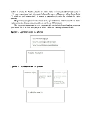 Y ahora es tu turno. Sir Winston Churchill nos ofrece cuatro opciones para adecuar su discurso de
1940 a una propuesta del siglo XXI, cuando le han dicho que es «obligatorio» utilizar Power Point.
(Ya sabéis por qué comento esto.) Y, aunque ha mostrado reticencias, ha trabajado las cuatro
opciones.
Me gustaría que sugirieseis qué funciona bien y qué no funciona tan bien en cada una de las
cuatro propuestas. En este punto, no dudéis en escribir en el libro mismo.
Muy pocas páginas después veremos cómo ya tenéis interiorizado lo que funciona; no porque
aparezca escrito en un libro, sino porque lo habéis vivido por vuestra propia experiencia.
Opción 1. Lucharemos en las playas.
Opción 2. Lucharemos en las playas.
 