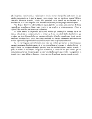 ¿Os imagináis a cien oradores, a cien directivos con los mismos diez papeles en la mano, con una
idéntica presentación a la que le quedan cinco minutos para ser puesta en escena? Idéntico
contenido, idénticos mensajes, idéntica idea principal en su speech, en su discurso, en su
presentación, en su clase magistral. Una presentación calcada, palabra por palabra en el papel.
Uno de esos directivos sobresaldrá por encima de todos los demás. Uno conectará de forma
especial con su audiencia, llegará más y mejor a sus cerebros y a sus corazones. ¿Cómo se
explica? Muy sencillo, gracias a su factor humano.
El factor humano es el primero de los tres pilares que construye el liderazgo de un ser
humano a través de su comunicación. Es el primero y el más importante de los tres factores que
permiten una conexión profunda con nuestras audiencias. Cuando comunicamos desde nuestro
propio ser, de dentro hacia afuera, hay comportamientos del cerebro comunes en la comunicación
persona a persona que producen una sincronía especial entre los presentes en la sala.
La voz y el lenguaje corporal se unen para crear una sinfonía que captura la atención cuando
suena correctamente. Los instrumentos de la voz, como el tono, el volumen, el énfasis, el ritmo y la
proyección de voz, componen la mejor partitura para dar sentido humano a nuestro mensaje. El
gesto, la mirada, el movimiento y la postura acompañan, a veces con más peso incluso que los
instrumentos de la voz. Son claves para aportar veracidad a nuestra exposición, y siempre irán en
sintonía con el resto del factor humano y, como veremos después, de la estructura de mensaje.
 