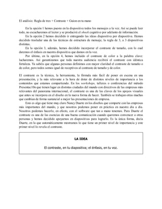 El análisis: Regla de tres + Contraste + Guion en tu mano
En la opción 1 hemos puesto en la dispositiva todos los mensajes a la vez. Así se puede leer
todo, no escucharemos al lector y se producirá el shock cognitivo por adelanto de información.
En la opción 2 hemos decidido ir entregando las ideas diapositiva por diapositiva. Hemos
decidido trasladar una de las técnicas de estructura de mensaje, la regla de 3, a 3 dispositivas
distintas.
En la opción 3, además, hemos decidido incorporar el contraste de tamaño, con lo cual
daremos el énfasis en nuestra dispositiva que damos en la voz.
Por último, en la opción 4, hemos incluido el contraste de color a la palabra clave:
lucharemos. Así garantizamos que toda nuestra audiencia recibirá el contraste con idéntica
fortaleza. Ya sabéis que algunas personas definimos con mayor claridad el contraste de tamaño o
de color, pero todos somos igual de receptivos al contraste de tamaño y de color.
El contraste es la técnica, la herramienta, la fórmula más fácil de poner en escena en una
presentación, y la más relevante a la hora de dotar de distintos niveles de importancia a los
contenidos que estamos compartiendo. En los workshops, talleres o conferencias del método
Presentac10n que tienen lugar en distintas ciudades del mundo con directivos de las empresas más
relevantes del panorama internacional, el contraste es una de las claves de los apoyos visuales
que antes se incorpora en el diseño en la nueva forma de hacer. También se trabajan otras muchas
que cambian de forma sustancial a mejor las presentaciones de empresa.
Esto es algo que tiene muy claro Nancy Duarte en los diseños que comparte con las empresas
más importantes del mundo, y que nosotros podemos poner en práctica en nuestro día a día.
Nosotros podemos hacerlo, en efecto, con el software que tan a mano tenemos. Para Duarte el
contraste es una de las esencias de una buena comunicación cuando queremos convencer a otras
personas y hemos decidido apoyarnos en diapositivas para lograrlo. Es la única forma, decía
Duarte, en la que automáticamente mostramos lo que tiene un primer nivel de importancia y este
primer nivel lo revela el contraste.
LA IDEA
El contraste, en tu diapositiva; el énfasis, en tu voz.
 