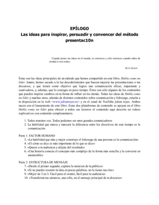 EPÍLOGO
Las ideas para inspirar, persuadir y convencer del método
presentac10n
Cuando pones tus ideas en el mundo, es entonces y sólo entonces cuando sabes de
verdad si son reales.
SETH GODIN
Éstas son las ideas principales de un método que hemos compartido en este libro, Habla como un
líder. Juntos, hemos sacado a la luz descubrimientos que buscan mejorar tus presentaciones o tus
discursos, y que tienen como objetivo que logres una comunicación eficaz, impactante y
cautivadora, y, además, que lo consigas en poco tiempo. Éstos son sólo algunos de los contenidos
que pueden inspirar cambios en tu forma de influir en los demás. Todas las ideas de Habla como
un líder y muchas otras, además de distintos contenidos sobre comunicación y liderazgo, estarán a
tu disposición en la web <www.julianreyes.es> y en el canal de YouTube julian reyes. Ambos
nacen con el lanzamiento de este libro. Estas dos plataformas de contenido se apoyan en el libro
Habla como un líder para ofrecer a todos sus lectores el contenido aquí descrito en vídeos
explicativos con contenido complementario.
1. Todos tenemos voz. Todos podemos ser unos grandes comunicadores
2. La habilidad que marca y marcará la diferencia entre los directivos de este tiempo es la
comunicación
Parte 1. FACTOR HUMANO
3. «La habilidad que más y mejor construye el liderazgo de una persona es la comunicación»
4. «El cómo se dice es más importante de lo que se dice»
5. «Quiere a tu audiencia y aléjate del resultado»
6. «Una historia conecta el concepto más complejo de la forma más sencilla y la convierte en
memorable»
Parte 2. ESTRUCTURA DE MENSAJE
7. «Desde el primer segundo, captura la atencion de tu público»
8. «Si no puedes resumir tu idea en pocas palabras, no la tienes tan clar»
9. «Mejor de 3 en 3. Fácil para el orador, fácil para la audiencia»
10. «Transforma tus números, una cifra, en el mensaje principal de tu discurso»
 