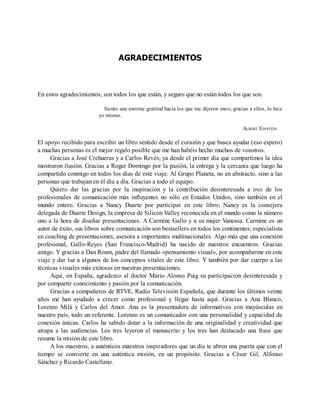 AGRADECIMIENTOS
En estos agradecimientos, son todos los que están, y seguro que no están todos los que son.
Siento una enorme gratitud hacia los que me dijeron «no»; gracias a ellos, lo hice
yo mismo.
ALBERT EINSTEIN
El apoyo recibido para escribir un libro sentido desde el corazón y que busca ayudar (eso espero)
a muchas personas es el mejor regalo posible que me han habéis hecho muchos de vosotros.
Gracias a José Crehueras y a Carlos Revés; ya desde el primer día que compartimos la idea
mostraron ilusión. Gracias a Roger Domingo por la pasión, la entrega y la cercanía que luego ha
compartido conmigo en todos los días de este viaje. Al Grupo Planeta, no en abstracto, sino a las
personas que trabajan en él día a día. Gracias a todo el equipo.
Quiero dar las gracias por la inspiración y la contribución desinteresada a tres de los
profesionales de comunicación más influyentes no sólo en Estados Unidos, sino también en el
mundo entero. Gracias a Nancy Duarte por participar en este libro; Nancy es la consejera
delegada de Duarte Design, la empresa de Silicon Valley reconocida en el mundo como la número
uno a la hora de diseñar presentaciones. A Carmine Gallo y a su mujer Vanessa. Carmine es un
autor de éxito, sus libros sobre comunicación son bestsellers en todos los continentes; especialista
en coaching de presentaciones, asesora a importantes multinacionales. Algo más que una conexión
profesional, Gallo-Reyes (San Francisco-Madrid) ha nacido de nuestros encuentros. Gracias
amigo. Y gracias a Dan Roam, padre del llamado «pensamiento visual», por acompañarme en este
viaje y dar luz a algunos de los conceptos vitales de este libro. Y también por dar cuerpo a las
técnicas visuales más exitosas en nuestras presentaciones.
Aquí, en España, agradezco al doctor Mario Alonso Puig su participación desinteresada y
por compartir conocimiento y pasión por la comunicación.
Gracias a compañeros de RTVE, Radio Televisión Española, que durante los últimos veinte
años me han ayudado a crecer como profesional y llegar hasta aquí. Gracias a Ana Blanco,
Lorenzo Milá y Carlos del Amor. Ana es la presentadora de informativos con mayúsculas en
nuestro país, todo un referente. Lorenzo es un comunicador con una personalidad y capacidad de
conexión únicas. Carlos ha sabido dotar a la información de una originalidad y creatividad que
atrapa a las audiencias. Los tres leyeron el manuscrito y los tres han destacado una frase que
resume la misión de este libro.
A los maestros, a auténticos maestros inspiradores que un día te abren una puerta que con el
tiempo se convierte en una auténtica misión, en un propósito. Gracias a César Gil, Alfonso
Sánchez y Ricardo Castellano.
 