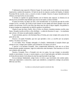 Y dedicatoria muy especial a Patricia Cauqui. Se cruzó un día en el camino con una enorme
inspiración y sentido del propósito. Al lado de una de las mejores coaches de España, el método
Presentac10n ha crecido, crece y crecerá en todo el mundo. Gracias al apoyo incondicional de
Alfonso y de Juan Carlos en este camino.
Y termino el capítulo de agradecimientos con la historia más especial. La historia de un
chaval joven y de familia muy humilde que creyó en un sueño y lo hizo realidad.
El apoyo de Sonia, mi mujer, ha sido y será incondicional. Es la persona que más ha creído
siempre en mí, y en todos. Ha creído en que estamos en este mundo para hacer grandes cosas que
ayuden a las personas. Su SÍ a este libro que ahora nace ha sido el mayor impulso. Sin palabras a
tu apoyo (aunque un comunicador no debería quedarse sin palabras).
Alegría la que mis hijos, Guille, Alex y Carla, en silencio, trasmiten mientras escribo estas
líneas. Su padre escribe un libro y ellos disfrutan —y saben de discursos lo suyo—. La enseñanza
más valiosa: «Si tienes un sueño puedes cumplirlo».
Y, para terminar, gracias a mis hermanas Bea y Cristina, por estar siempre ahí a pesar de los
palos de la vida.
Gracias a mi padre Fernando, que tuvo que aprender a leer y a escribir por sus propios
medios. Un cáncer se lo llevó.
Y a mi madre, Nico. Siempre entregada a la familia. Administraba el poquito dinero que
entraba en casa, siempre para estudios, para formación. Un cáncer se la llevó.
Y gracias a mi hermano Fernando. Años compartiendo habitación, cada uno en su litera
donde pasamos grandes momentos, lugar de confesiones entre hermanos. Una leucemia se lo llevó
con veintitrés años de edad.
V
osotros, Fernando, Nico y Fernando sois mis tres guías. Los que siempre os presentáis
cuando os necesitamos. Los que, a vuestra manera, y con el canal adecuado, me habéis convencido
de forma directa desde el otro plano de estar hoy aquí haciendo lo que hago.
Con un mensaje fundamental, amigo lector, te invito a que recorramos este camino juntos.
Ahora que empezamos a conocernos, espero que entenderás y compartirás conmigo esta primera
IDEA de este libro.
La vida no es eterna, haz de tu pasión tu misión de vida.
JULIÁN REYES
 