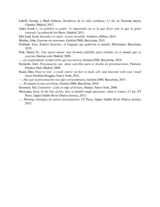 Lakoff, George, y Mark Johnson, Metáforas de la vida cotidiana, 1.a ed. en Teorema mayor,
Cátedra, Madrid, 2017.
Luntz, Frank I., La palabra es poder: lo importante no es lo que dices sino lo que la gente
entiende, La esfera de los libros, Madrid, 2011.
McCloud, Scott, Entender el cómic: el arte invisible, Astiberri, Bilbao, 2014.
Medina, John, Exprime tus neuronas, Gestión 2000, Barcelona, 2011.
Pentland, Alex, Señales honestas: el lenguaje que gobierna el mundo, Milrazones, Barcelona,
2010.
Pink, Daniel H., Una nueva mente: una fórmula infalible para triunfar en el mundo que se
avecina, Ilustrae.com, Madrid, 2008.
—, La sorprendente verdad sobre qué nos motiva, Gestión 2000, Barcelona, 2010.
Reynolds, Garr, Presentación zen: ideas sencillas para el diseño de presentaciones, Pearson-
Prentice Hall, Madrid, 2009.
Roam, Dan, Draw to win: a crash course on how to lead, sell, and innovate with your visual
mind, Portfolio/Penguin, Nueva York, 2016.
—, Haz que tu presentación sea algo extraordinario, Gestión 2000, Barcelona, 2015.
—, Tu mundo en una servilleta, Gestión 2000, Barcelona, 2010.
Sorensen, Ted, Counselor: a life at edge of history, Harper, Nueva York, 2008.
Weissman, Jerry, In the line of fire: how to handle tough questions, when it counts, 2.a ed., FT
Press, Upper Saddle River (Nueva Jersey), 2013.
—, Winning strategies for power presentations, FT Press, Upper Saddle River (Nueva Jersey),
2013.
 