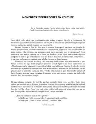 MOMENTOS INSPIRADORES EN YOUTUBE
En la Antigüedad, cuando Cicerón hablaba todos decían: «¡Qué bien habló!».
Cuando Demóstenes finalizaba, ellos decían: «¡Marchemos!».
DICHO POPULAR
Sería ideal poder elegir una combinación entre ambos oradores, Cicerón y Demóstenes. Si
tuviésemos que quedarnos sólo con uno de los dos por la reacción que queremos que provoque en
nuestras audiencias, quizá la elección sea muy sencilla.
Estamos llegando al final del libro y es el momento de compartir varios de los ejemplos de
buenas presentaciones, de buenos momentos de comunicación, algunos de ellos desarrollados en
estas páginas. ¿Qué técnicas, qué estrategias, qué trucos esconden esas presentaciones? Estos
momentos, que podéis consultar en el canal de YouTube julian reyes, tienen como objetivo
compartir la técnica que está detrás de cada uno de esos discursos, presentaciones, conferencias...
y que cada ser humano es capaz de sacar a la luz con un gran factor humano.
Si después de escuchar a todos y cada uno surge desde dentro un «¡Marchemos!» es que
hemos acertado. Es aquí donde elegimos quedarnos con el objetivo que busca Demóstenes, un
«Marchemos» mucho más positivo que sólo el «Qué bien habló» de Cicerón. A todos les hemos
rescatado por alguna técnica en concreto, pero no hay una sola presentación, de las buenas, de las
grandes, que no concentre varias de ellas. Y todas ellas tienen un gran denominador común: el
factor humano, con una buena estructura de mensaje y con unos apoyos visuales que definen la
sinfonía final. En ese orden, siempre.
He aquí algunos momentos de YouTube que han inspirado Habla como un líder. Todos estos
vídeos que profundizan en distintas técnicas se localizan de forma muy sencilla introduciendo el
nombre que os facilitamos en el buscador de YouTube. Introduce el nombre que te sugerimos en la
lupa de YouTube y listo. Como veis, cada vídeo está incluido dentro de un capítulo para que en
este tiempo podáis revisar la técnica elegida desde vuestro ordenador.
1. ¿Por qué comunicar bien en este siglo XXI?
Julián Reyes: Habla como un líder. A quien va dirigido este libro.
Julián Reyes: ¿Existe el miedo escénico?, con Steve Jobs.
FACTOR HUMANO
 