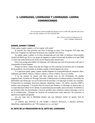 1. LIDERAZGO, LIDERAZGO Y LIDERAZGO: LIDERA
COMUNICANDO
Si tus acciones crean un legado que inspira a otros a soñar más, aprender más, hacer
más y ser más, entonces eres un excelente líder.
DOLLY PARTON (Actriz en Magnolias de
Acero, cantante, empresaria)
GANAR, GANAR Y GANAR
Ganar, ganar y ganar y ganar y volver a ganar. ¿Os suena?
Si tenemos hoy muy presente esta frase es porque su autor, Luis Aragonés, hizo algo muy
bien. Luis Aragonés nos dejó para la historia ésta y muchas otras frases.
Su «ganar, ganar y ganar» es la frase pronunciada por este líder, el entonces seleccionador
español de fútbol que llevó a ese grupo de jugadores a ganar la Eurocopa de fútbol en el año 2008
y a abrir una senda histórica de éxitos en este deporte para nuestro país.
Sirva esta arenga para hablar de liderazgo, del liderazgo que está en la persona y del que es
responsable el factor humano.
Porque esa frase y tantas otras que nos llegan, no sólo conectan con nosotros por el contenido
de las palabras. Su crecimiento se produce cuando el factor humano las eleva.
Y si queremos ganar, ganar y ganar cuando tengamos la responsabilidad de compartir ideas,
tendremos que liderar, liderar y liderar y liderar y volver a liderar. Ése es el camino.
Y no me cansaré de repetir esta idea, porque creo en ella firmemente. En muchas
organizaciones, Escuelas de Prestigio Nacional e internacional se trabajan mucho y bien todas las
habilidades que tienen que ver con la dirección de personas y el liderazgo en todas sus vertientes.
Formaciones en estrategia, dirección, finanzas, marketing, ventas... Ya sabéis, executive MBA y
muchos otros programas. Y en todos ellos la esencia que fortalece el liderazgo, la número uno, es
la capacidad para influir en los demás, la capacidad para persuadir, para convencer. En definitiva,
necesitamos todas las herramientas y técnicas posibles para fortalecer nuestro liderazgo a través
de la comunicación. ¿Trabajan las técnicas de comunicación como merecen? En ocasiones ni
aparecen en algunos programas.
¿Es por tanto ésta la habilidad número uno que debemos incluir en nuestra lista de
prioridades?
¿Y tenemos que ofrecerla en este tiempo a nuestros directivos, a nuestros políticos,
deportistas, emprendedores, etc.? Mi respuesta es sí, y ¿la tuya?
EL ARTE DE LA PERSUASIÓN ES EL ARTE DEL LIDERAZGO
 