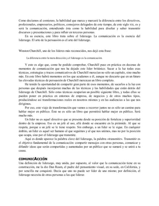 Como decíamos al comienzo, la habilidad que marca y marcará la diferencia entre los directivos,
profesionales, empresarios, políticos, consejeros delegados de este tiempo, de este siglo XXI, es y
será la comunicación, entendiendo ésta como la habilidad para diseñar y saber transmitir
discursos y presentaciones y para influir en terceras personas.
En su esencia, este libro trata sobre el liderazgo. La comunicación es la esencia del
liderazgo. El arte de la persuasión es el arte del liderazgo.
Winston Churchill, uno de los líderes más reconocidos, nos dejó esta frase:
La diferencia entre la mera dirección y el liderazgo es la comunicación.
Y esto es algo que, como he podido comprobar, Churchill puso en práctica en decenas de
momentos de comunicación que nos ha dejado este líder británico. Sacar a la luz todas esas
técnicas, estrategias y trucos comunicativos de Churchill merecían no sólo un capítulo, sino mucho
más. En este libro habrá momentos en los que acudamos a él, aunque no descarto que en un futuro
las elevadas técnicas de persuasión de Churchill merezcan un libro completo.
He tenido la oportunidad de compartir gran parte de esos momentos, de sacarlos a la luz con
personas que después incorporan muchas de las técnicas y las habilidades que están detrás del
liderazgo de Churchill. Sólo estas técnicas ocuparían un posible siguiente libro, y todas ellas se
pueden poner en práctica en entornos de empresa, de negocios y de otros muchos tipos,
produciéndose así transformaciones reales en nosotros mismos y en las audiencias a las que nos
dirigimos.
Por eso, este viaje de transformación que vamos a recorrer juntos no es sólo un camino para
hablar mejor en público. Éste no es sólo un libro que permitirá hablar mejor en público. Será
mucho más.
Un líder no es aquel directivo que se presenta desde su posición de fortaleza y superioridad
dentro de la empresa. Eso es un jefe al uso, allá donde se encuentre en la pirámide. Al que se
respeta, porque a un jefe se le tiene respeto. Sin embargo, a un líder se le sigue. En cualquier
ámbito, un líder es aquel ser humano al que seguimos y al que nos unimos, mas no por la posición
que ocupa, sino por el liderazgo que transmite.
Aquí es donde aparece la palabra clave del liderazgo, la palabra «transmitir». Transmitir es
el objetivo fundamental de la comunicación: compartir mensajes con otras personas, comunicar y
difundir ideas que serán compartidas y aumentadas por un público que se sumará y se unirá a tu
causa.
COMUNICACCIÓN
Una definición de liderazgo, muy unida, por supuesto, al valor que la comunicación tiene en su
construcción, me la dio Dan Roam, el padre del pensamiento visual, en su sede, en California, y
por sencilla me conquistó. Decía que uno no puede ser líder de uno mismo; por definición, el
liderazgo necesita de otras personas a las que liderar.
 
