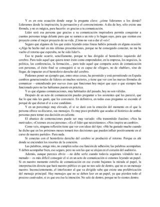 Y es en esta ecuación donde surge la pregunta clave: ¿cómo lideramos a los demás?
Lideramos desde la inspiración, la persuasión y el convencimiento. A día de hoy, sólo existe una
fórmula, y no es mágica, para hacerlo: es gracias a tu comunicación.
Líder será esa persona que gracias a su comunicación inspiradora permita conquistar a
cuantas personas tenga delante para que se sumen a un reto y lo hagan suyo, para que sientan ese
proyecto como el mejor proyecto de su vida. ¡Cómo no van a dar el «sí»!
Seguro que algunos de los que estáis leyendo estas líneas habéis pensado en alguna ocasión:
«¡Algo he hecho mal en mis últimas presentaciones, porque no he conseguido conectar, no me ha
vuelto el retorno que esperaba, no he sido líder!».
Eso te puede ocurrir, sencillamente, porque te has dirigido al hemisferio izquierdo del
cerebro. Para todo aquel que quiera tener éxito como emprendedor, en la empresa, los negocios, la
política, las conferencias, la formación..., para todo aquel que comparta actos de comunicación
con personas, el éxito final se conseguirá si se es capaz de «llegar», no de «hablar», sino de
llegar, de impactar en el hemisferio derecho del cerebro.
Podemos poner un ejemplo que, entre otras cosas, ha permitido y está permitiendo en España
cambios generacionales de líderes en muchos sectores, y tiene que ver con las nuevas fórmulas de
comunicar —entendiendo por nuevas ésas que funcionan hoy mejor que ayer o que siempre han
funcionado pero no las habíamos puesto en práctica.
Y es que algunas comunicaciones, muy habituales del pasado, hoy no son válidas.
Después de un acto de comunicación puedes preguntar a los asistentes qué les pareció, que
fue lo que más les gustó, que les convenció. En definitiva, en todas esas preguntas se esconde el
porqué de que dieran el sí a ese candidato.
Y en un porcentaje muy elevado, el sí se dará con la emoción del momento en el que la
persona ofrece su discurso, sus mensajes. Es muy poco probable que acudas al histórico de ambas
personas para tomar esa decisión en caliente.
El abanico de contestaciones puede ser muy variado: «Ha transmitido ilusión»; «Nos ha
motivado»; «Creemos en esa persona»; «Es el líder que necesitamos»; «Nos inspira un cambio».
Como veis, ninguna reflexión tiene que ver con ideas del tipo: «Me ha gustado mucho cuando
ha dicho que en los próximos meses tomará tres decisiones que pueden influir positivamente en el
curso de nuestro partido». Para nada.
Si conectas con el hemisferio derecho del cerebro se producirá el retorno. Porque es ahí
donde se encienden los resortes de la conexión.
Las palabras, amigo mío, no cumplen solas esa función de adhesión; las palabras acompañan.
Y deben acompañar bien, eso seguro, pero no son las que se alojan en el corazón del auditorio.
Además, aunque parezca obvio —no debe serlo cuando todavía seguimos viéndolo tan a
menudo— es más difícil conseguir el sí en un acto de comunicación si estamos leyendo un papel.
Si en nuestro momento estrella de comunicación en ese evento bajamos la mirada al papel, la
interpretación directa que hará nuestro público es que no nos sale de dentro, que no es un mensaje
nuestro. Inconscientemente, el interlocutor al que va dirigido sabe que existe una prefabricación
del mensaje principal. Hay mensajes que no se deben leer en un papel, ya que pierden todo el
proceso cautivador, si es que era ésa la intención. No sale de dentro, porque no lo sientes dentro.
 