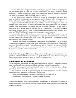 Ése fue el día en que dos personalidades pelearon, pero no por un puesto en un organigrama,
sino para mostrar quién era líder. Para lo que se estaba ahí era para decidir quién sería el líder
del partido. Y mañana será para decir quién será el líder de este proyecto, el líder que presentará
este producto, el líder que tendrá en su mano justo eso: liderar.
Si sólo diésemos por buenas las palabras en un acto de comunicación, podríamos haber
hecho el siguiente ejercicio, esta prueba: pasamos ambos discursos a los asistentes, que, en
función de lo escrito, de las palabras, tienen que tomar la decisión de elección entre ambos.
Seguro que el resultado hubiese sido otro, el que fuera, pero otro. En ese papel no estaba este
tanto por ciento que el proceso de convicción concentra en el lenguaje paraverbal y en el lenguaje
corporal. Estos dos elementos y su entrega final son lo que más construye, y de qué forma, el
liderazgo de un ser humano. Y es este liderazgo, gracias a estos patrones, el que acaba llegando a
las personas que están delante. Y así se escriben los éxitos en las presentaciones, sea quien sea el
autor, sea Pablo, JFK, Churchill, Jaime o tú mismo en tu próxima presentación.
La capacidad para influir en terceras personas es la habilidad exponencialmente más
relevante en este tiempo para conseguir objetivos, los que sean. Y se sustenta en el liderazgo de
los seres humanos. Un liderazgo con el que no se nace, sino que se hace. Y la forma más eficiente
para construirlo es la «comunicAcción».
Entiéndase por comunicAcción toda esa comunicación que busca mover a la acción a las
otras personas. Lo más extraordinario que puede pasar después de un momento de comunicación
bien construido, y bien entregado a una audiencia, es que los receptores se «muevan». Cuantos
oradores no logran mover a sus interlocutores y, por tanto, ven así desvanecerse las posibilidades
de retorno que buscaban con esa comunicación.
Hablando de liderazgo, para Mario Alonso Puig, quitarle el liderazgo a la comunicación es como
quitarle la columna vertebral al ser humano, se queda tirado en el suelo. Para ilusionar, para
conmover, para apoyar, para hacer crecer, es esencial la comunicación.
POTESTAS CONTRA AUCTORITAS
En este punto todos podemos dar por buena una reflexión: liderar es influir. Puedes tener un puesto
social o profesionalmente relevante y no liderar gracias a tu mejorable comunicación.
Puedes tener un puesto que no está asociado a una posición de liderazgo y, sin embargo,
ejercerlo gracias al poder de tu comunicación.
Y la tercera vía es una de las que más me gusta. El camino más efectivo de ciertos ascensos
dentro y fuera de la empresa es el liderazgo en comunicación.
Un alto cargo puede mandar. Un directivo tiene potestas,1 el cargo se lo da.
Un líder inspira, tiene auctoritas,2 se gana el respeto de la gente.
En uno de los momentos en que conversamos sobre la importancia de la persona en su proceso de
transformación hacia el liderazgo gracias a su comunicAcción, Mario realizó dos reflexiones que
comparto plenamente:
 