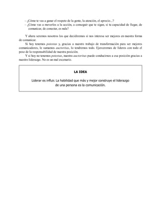 – ¿Cómo te vas a ganar el respeto de la gente, la atención, el aprecio...?
– ¿Cómo vas a moverles a la acción, a conseguir que te sigan, si tu capacidad de llegar, de
comunicar, de conectar, es nula?
Y ahora seremos nosotros los que decidiremos si nos interesa ser mejores en nuestra forma
de comunicar.
Si hoy tenemos potestas y, gracias a nuestro trabajo de transformación para ser mejores
comunicadores, le sumamos auctoritas, lo tendremos todo. Ejerceremos de líderes con todo el
peso de la responsabilidad de nuestra posición.
Y si hoy no tenemos potestas, nuestra auctoritas puede conducirnos a esa posición gracias a
nuestro liderazgo. No es un mal escenario.
LA IDEA
Liderar es influir. La habilidad que más y mejor construye el liderazgo
de una persona es la comunicación.
 