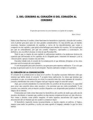 2. DEL CEREBRO AL CORAZÓN O DEL CORAZÓN AL
CEREBRO
El gran don que tenemos los seres humanos es el poder de la empatía.
MERYL STREEP
Saber cómo funciona el cerebro, cómo funcionan los hemisferios izquierdo y derecho del cerebro,
será el primer gran paso para ser unos grandes comunicadores. Es muy posible que, en muchas
ocasiones, hayamos comunicado de espaldas a varios de los descubrimientos que vamos a
compartir en este capítulo, y que quizá serán hallazgos para muchos de vosotros. Tal vez expliquen
por qué no conectábamos, por qué nos costaba «inspirar», «persuadir» y «convencer». En
definitiva, nos era difícil alcanzar el éxito de una Presentac10n.
Todo lo que os inspire de este capítulo lo aplicaremos también a las poderosas técnicas de
conexión que utilizaremos en los capítulos de la «Segunda parte: estructura de mensaje» y de la
«Tercera parte: apoyos visuales» de este libro.
Encontrar dónde está el corazón de la comunicación al que debemos dirigimos en las otras
personas será la esencia de este capítulo.
Y será un pequeño paso para nosotros y un gran paso para nuestras audiencias. Y ya veis que
no digo un gran paso para ti; eso lo será después. Nuestra audiencia siempre es lo primero.
EL CORAZÓN DE LA COMUNICACIÓN
El corazón de la comunicación se aloja en el cerebro. En muchas ocasiones habremos oído que
tenemos que hablar desde el corazón. Y en parte tiene explicación. Lo único que tenemos que
considerar es que, en comunicación, no existe la conexión entre dos seres humanos de corazón a
corazón, entendiendo éste como el órgano vital que riega de sangre el resto del cuerpo.
Aquí, por corazón entendemos la conexión entre los cerebros de las personas y la capacidad
para crear una conexión única entre nosotros y las personas que nos estén escuchando. Y ese
corazón, esa conexión, está en nuestro cerebro dispuesta a ser despertada para producir el efecto
mágico de la sintonía.
Conozcamos por tanto cómo funcionan los hemisferios del cerebro de modo que cada uno de
nosotros decidamos si tenemos que cambiar en algo nuestra comunicación para ser más efectivos.
Nos vamos a detener, como podéis imaginar, en todos aquellos mecanismos del órgano más
desconocido del ser humano que nos ayuden a comunicar mejor.
El hemisferio izquierdo razona secuencialmente, es nuestro experto en análisis, el lógico,
maneja como nadie las palabras y recibe con sumo agrado el lenguaje, entender lo que los otros
hablan.
 
