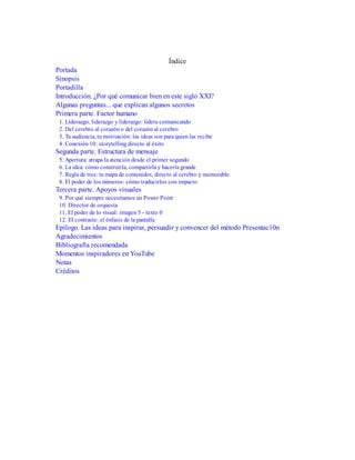 Índice
Portada
Sinopsis
Portadilla
Introducción. ¿Por qué comunicar bien en este siglo XXI?
Algunas preguntas... que explican algunos secretos
Primera parte. Factor humano
1. Liderazgo, liderazgo y liderazgo: lidera comunicando
2. Del cerebro al corazón o del corazón al cerebro
3. Tu audiencia, tu motivación: las ideas son para quien las recibe
4. Conexión 10: storytelling directo al éxito
Segunda parte. Estructura de mensaje
5. Apertura: atrapa la atención desde el primer segundo
6. La idea: cómo construirla, compartirla y hacerla grande
7. Regla de tres: tu mapa de contenidos, directo al cerebro y memorable
8. El poder de los números: cómo traducirlos con impacto
Tercera parte. Apoyos visuales
9. Por qué siempre necesitamos un Power Point
10. Director de orquesta
11. El poder de lo visual: imagen 5 - texto 0
12. El contraste: el énfasis de la pantalla
Epílogo. Las ideas para inspirar, persuadir y convencer del método Presentac10n
Agradecimientos
Bibliografía recomendada
Momentos inspiradores en YouTube
Notas
Créditos
 