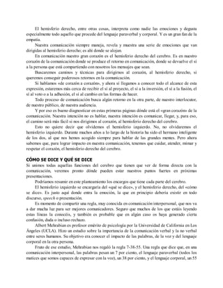 El hemisferio derecho, entre otras cosas, interpreta como nadie las emociones y degusta
especialmente todo aquello que procede del lenguaje paraverbal y corporal. Y es un gran fan de la
empatía.
Nuestra comunicación siempre maneja, revela y muestra una serie de emociones que van
dirigidas al hemisferio derecho; es ahí donde se alojan.
En comunicación nuestro gran corazón es el hemisferio derecho del cerebro. Es en nuestro
corazón de la comunicación donde se produce el retorno en comunicación, donde se devuelve el sí
a la persona que está compartiendo con nosotros los mensajes que sean.
Buscaremos caminos y técnicas para dirigirnos al corazón, al hemisferio derecho, si
queremos conseguir poderosos retornos en la comunicación.
Si hablamos «de corazón a corazón», y ahora sí llegamos a conocer todo el alcance de esta
expresión, estaremos más cerca de recibir el sí al proyecto, el sí a la inversión, el sí a la fusión, el
sí al voto o a la adhesión, el sí al cambio en las formas de hacer.
Todo proceso de comunicación busca algún retorno en la otra parte, de nuestro interlocutor,
de nuestro público, de nuestra audiencia.
Y por eso es bueno diagnosticar en estas primeras páginas dónde está el «gran corazón» de la
comunicación. Nuestra intención no es hablar, nuestra intención es comunicar, llegar, y, para eso,
el camino será más fácil si nos dirigimos al corazón, al hemisferio derecho del cerebro.
Esto no quiere decir que olvidemos el hemisferio izquierdo. No, no olvidaremos el
hemisferio izquierdo. Durante muchos años a lo largo de la historia ha sido el hermano inteligente
de los dos, al que nos hemos acogido siempre para hablar de las grandes mentes. Pero ahora
sabemos que, para lograr impacto en nuestra comunicación, tenemos que cuidar, atender, mimar y
respetar el corazón, el hemisferio derecho del cerebro.
CÓMO SE DICE Y QUÉ SE DICE
Si unimos todas aquellas funciones del cerebro que tienen que ver de forma directa con la
comunicación, veremos pronto dónde pueden estar nuestros puntos fuertes en próximas
presentaciones.
Podríamos resumir en este planteamiento los encargos que tiene cada parte del cerebro.
El hemisferio izquierdo se encargaría del «qué se dice», y el hemisferio derecho, del «cómo
se dice». Es justo aquí donde entra la emoción, la que en principio debería existir en todo
discurso, speech o presentación.
Es momento de compartir una regla, muy conocida en comunicación interpersonal, que nos va
a dar mucha luz para ser mejores comunicadores. Seguro que muchos de los que estáis leyendo
estas líneas la conocéis, y también es probable que en algún caso os haya generado cierta
confusión, duda o incluso rechazo.
Albert Mehrabian es profesor emérito de psicología por la Universidad de California en Los
Ángeles (UCLA). Hizo un estudio sobre la importancia de la comunicación verbal y la no verbal
entre seres humanos. Su objetivo era conocer el impacto de las palabras, de la voz y del lenguaje
corporal en la otra persona.
Fruto de ese estudio, Mehrabian nos regaló la regla 7-38-55. Una regla que dice que, en una
comunicación interpersonal, las palabras pesan un 7 por ciento, el lenguaje paraverbal (todos los
matices que somos capaces de expresar con la voz), un 38 por ciento, y el lenguaje corporal, un 55
 