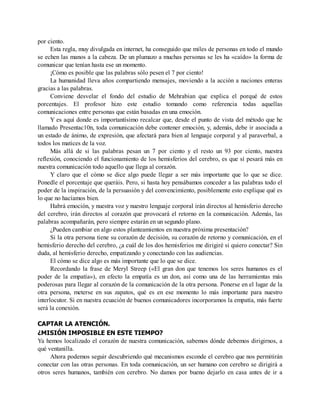 por ciento.
Esta regla, muy divulgada en internet, ha conseguido que miles de personas en todo el mundo
se echen las manos a la cabeza. De un plumazo a muchas personas se les ha «caído» la forma de
comunicar que tenían hasta ese un momento.
¡Cómo es posible que las palabras sólo pesen el 7 por ciento!
La humanidad lleva años compartiendo mensajes, moviendo a la acción a naciones enteras
gracias a las palabras.
Conviene desvelar el fondo del estudio de Mehrabian que explica el porqué de estos
porcentajes. El profesor hizo este estudio tomando como referencia todas aquellas
comunicaciones entre personas que están basadas en una emoción.
Y es aquí donde es importantísimo recalcar que, desde el punto de vista del método que he
llamado Presentac10n, toda comunicación debe contener emoción, y, además, debe ir asociada a
un estado de ánimo, de expresión, que afectará para bien al lenguaje corporal y al paraverbal, a
todos los matices de la voz.
Más allá de si las palabras pesan un 7 por ciento y el resto un 93 por ciento, nuestra
reflexión, conociendo el funcionamiento de los hemisferios del cerebro, es que sí pesará más en
nuestra comunicación todo aquello que llega al corazón.
Y claro que el cómo se dice algo puede llegar a ser más importante que lo que se dice.
Ponedle el porcentaje que queráis. Pero, si hasta hoy pensábamos conceder a las palabras todo el
poder de la inspiración, de la persuasión y del convencimiento, posiblemente esto explique qué es
lo que no hacíamos bien.
Habrá emoción, y nuestra voz y nuestro lenguaje corporal irán directos al hemisferio derecho
del cerebro, irán directos al corazón que provocará el retorno en la comunicación. Además, las
palabras acompañarán, pero siempre estarán en un segundo plano.
¿Pueden cambiar en algo estos planteamientos en nuestra próxima presentación?
Si la otra persona tiene su corazón de decisión, su corazón de retorno y comunicación, en el
hemisferio derecho del cerebro, ¿a cuál de los dos hemisferios me dirigiré si quiero conectar? Sin
duda, al hemisferio derecho, empatizando y conectando con las audiencias.
El cómo se dice algo es más importante que lo que se dice.
Recordando la frase de Meryl Streep («El gran don que tenemos los seres humanos es el
poder de la empatía»), en efecto la empatía es un don, así como una de las herramientas más
poderosas para llegar al corazón de la comunicación de la otra persona. Ponerse en el lugar de la
otra persona, meterse en sus zapatos, qué es en ese momento lo más importante para nuestro
interlocutor. Si en nuestra ecuación de buenos comunicadores incorporamos la empatía, más fuerte
será la conexión.
CAPTAR LA ATENCIÓN.
¿MISIÓN IMPOSIBLE EN ESTE TIEMPO?
Ya hemos localizado el corazón de nuestra comunicación, sabemos dónde debemos dirigirnos, a
qué ventanilla.
Ahora podemos seguir descubriendo qué mecanismos esconde el cerebro que nos permitirán
conectar con las otras personas. En toda comunicación, un ser humano con cerebro se dirigirá a
otros seres humanos, también con cerebro. No damos por bueno dejarlo en casa antes de ir a
 